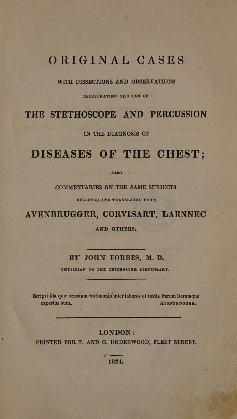 WITH DISSECTIONS AND OBSERVATIONS ILLUSTRATING THE USE OF THE STETHOSCOPE AND PERCUSSION IN THE DIAGNOSIS OF DISEASES OF THE CHEST; COMMENTARIES ON THE SAME SUBJECTS ‘AVENBRUGGER, CORVISART, LAENNEC AND OTHERS, BY JOHN FORBES, M. D. PHYSICIAN TO THE CHICHESTER DISPENSARY. e ee e e \e °e e e Scripsi illa que sensuum testimonio inter labores et tedia iterum iterumque expertus sum. AVENBRUGGER» é LONDON: PRINTED FOR T. AND G. UNDERWOOD, FLEET STREET. o— 1824.