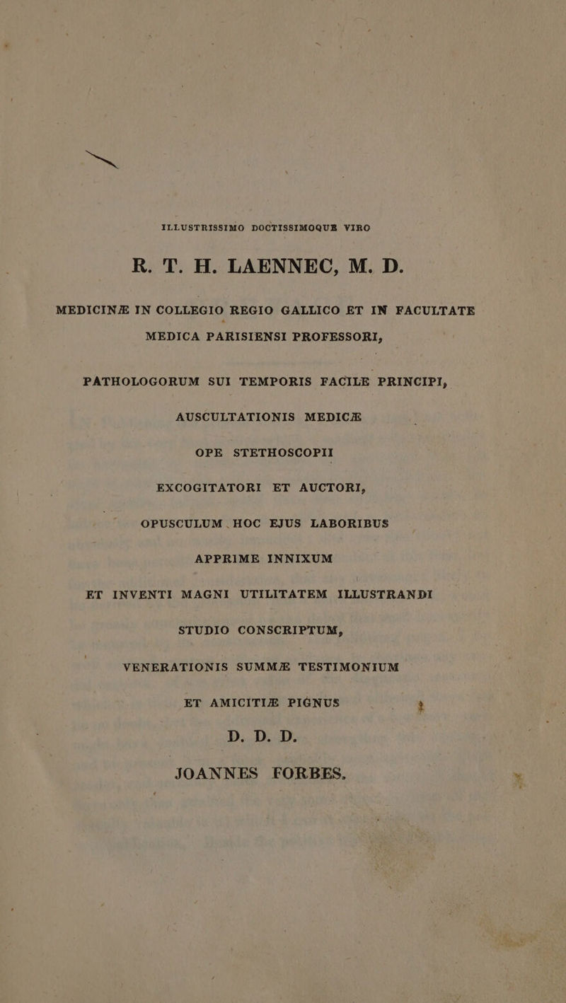 ILLUSTRISSIMO DOCTISSIMOQUE VIRO R. T. H. LAENNEC, M. D. MEDICINE IN COLLEGIO REGIO GALLICO ET IN FACULTATE MEDICA PARISIENSI PROFESSORI, PATHOLOGORUM SUI TEMPORIS FACILE PRINCIPI, AUSCULTATIONIS MEDICE OPE STETHOSCOPII EXCOGITATORI ET AUCTORI, OPUSCULUM HOC EJUS LABORIBUS APPRIME INNIXUM ET INVENTI MAGNI UTILITATEM ILLUSTRANDI STUDIO CONSCRIPTUM, VENERATIONIS SUMME TESTIMONIUM ET AMICITIZ PIGNUS i. D. D. D. JOANNES FORBES. a