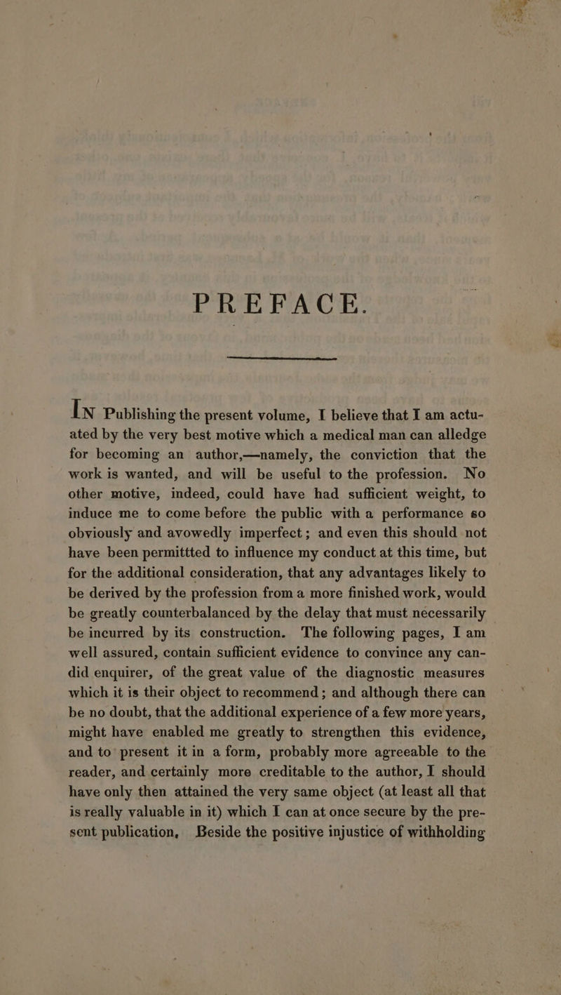 PREFACE. In Publishing the present volume, I believe that I am actu- ated by the very best motive which a medical man can alledge for becoming an author,—namely, the conviction that the work is wanted, and will be useful to the profession. No other motive, indeed, could have had sufficient weight, to induce me to come before the public with a performance so obviously and avowedly imperfect; and even this should not have been permittted to influence my conduct at this time, but for the additional consideration, that any advantages likely to be derived by the profession from a more finished work, would be greatly counterbalanced by the delay that must necessarily be incurred by its construction. The following pages, I am well assured, contain sufficient evidence to convince any can- did enquirer, of the great value of the diagnostic measures which it is their object to recommend ; and although there can be no doubt, that the additional experience of a few more years, might have enabled me greatly to strengthen this evidence, and to’ present it in a form, probably more agreeable to the reader, and certainly more creditable to the author, I should have only then attained the very same object (at least all that is really valuable in it) which I can at once secure by the pre- sent publication, Beside the positive injustice of withholding