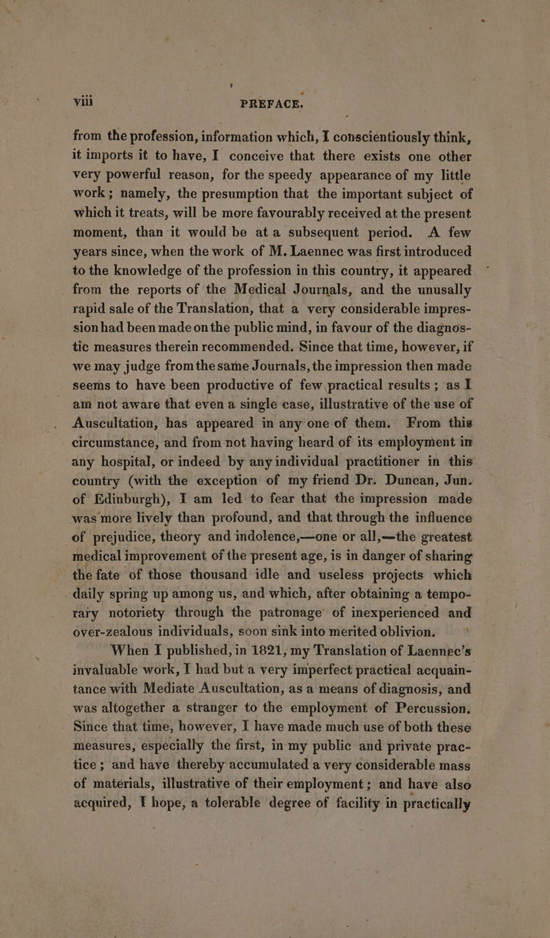 from the profession, information which, I conscientiously think, it imports it to have, I conceive that there exists one other very powerful reason, for the speedy appearance of my little work; namely, the presumption that the important subject of which it treats, will be more favourably received at the present moment, than it would be at a subsequent period. A few years since, when the work of M. Laennec was first introduced to the knowledge of the profession in this country, it appeared ~ from the reports of the Medical Journals, and the unusally rapid sale of the Translation, that a very considerable impres- sion had been made onthe public mind, in favour of the diagnos- tic measures therein recommended. Since that time, however, if we may judge fromthe same Journals, the impression then made seems to have been productive of few practical results ; as I am not aware that even a single case, illustrative of the use of Auscultation, has appeared in any one of them. From this circumstance, and from not having heard of its employment in any hospital, or indeed by any individual practitioner in this country (with the exception of my friend Dr. Duncan, Jun. of Edinburgh), I am led to fear that the impression made was more lively than profound, and that through the influence of prejudice, theory and indolence,—one or all,—the greatest medical improvement of the present age, is in danger of sharing the fate of those thousand idle and useless projects which daily spring up among us, and which, after obtaining a tempo- rary notoriety through the patronage of inexperienced and over-zealous individuals, soon sink into merited oblivion. When I published, in 1821, my Translation of Laennec’s invaluable work, I had but a very imperfect practical acquain- tance with Mediate Auscultation, as a means of diagnosis, and was altogether a stranger to the employment of Percussion. Since that time, however, I have made much use of both these measures, especially the first, in my public and private prac- tice; and have thereby accumulated a very considerable mass of materials, illustrative of their employment; and have also acquired, I hope, a tolerable degree of facility in practically