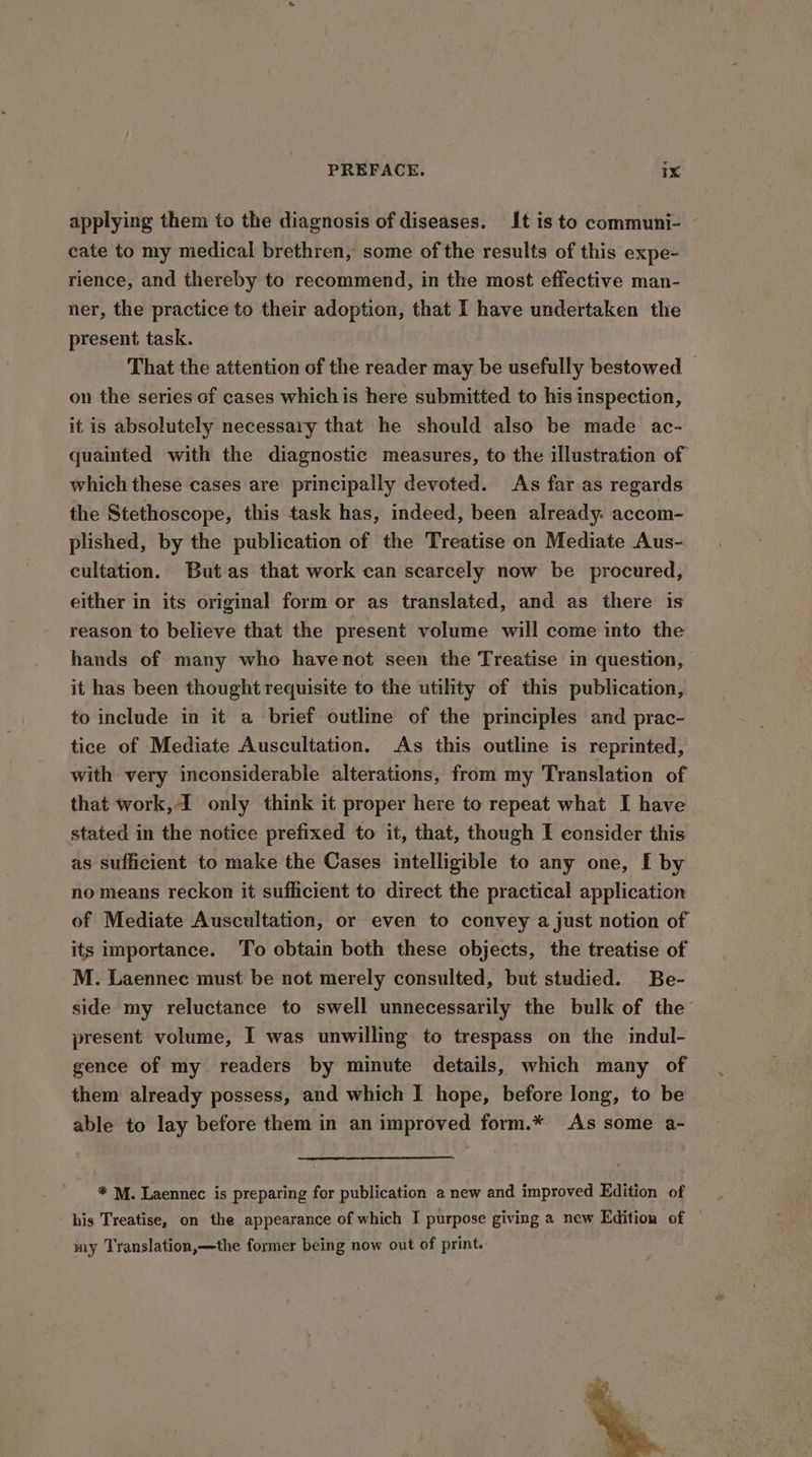 applying them to the diagnosis of diseases. It is to communi- cate to my medical brethren, some of the results of this expe- rience, and thereby to recommend, in the most effective man- ner, the practice to their adoption, that I have undertaken the present task. That the attention of the reader may be usefully bestowed on the series of cases whichis here submitted to his inspection, it is absolutely necessary that he should also be made ac- quainted with the diagnostic measures, to the illustration of which these cases are prineipally devoted. As far as regards the Stethoscope, this task has, indeed, been already. accom- plished, by the publication of the Treatise on Mediate Aus- cultation. Butas that work can scarcely now be procured, either in its original form or as translated, and as there is reason to believe that the present volume will come into the hands of many who havenot seen the Treatise in question, it has been thought requisite to the utility of this publication, to include in it a brief outline of the principles and prac- tice of Mediate Auscultation. As this outline is reprinted, with very inconsiderable alterations, from my Translation of that work,4 only think it proper here to repeat what I have stated in the notice prefixed to it, that, though E consider this as sufficient to make the Cases intelligible to any one, I by no means reckon it sufficient to direct the practical application of Mediate Auscultation, or even to convey a just notion of its importance. To obtain both these objects, the treatise of M. Laennec must be not merely consulted, but studied. Be- side my reluctance to swell unnecessarily the bulk of the present volume, I was unwilling to trespass on the indul- gence of my readers by minute details, which many of them already possess, and which I hope, before long, to be able to lay before them in an improved form.* As some a- * M. Laennec is preparing for publication a new and improved Edition of his Treatise, on the appearance of which I purpose giving a new Edition of my Translation,—the former being now out of print.