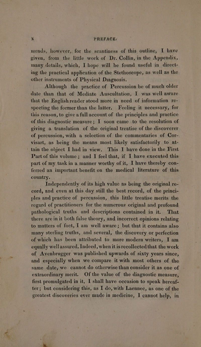 mends, however, for the scantiness of this outline, I have given, from the little work of Dr. Collin, in the Appendix, many details, which, I hope will be found useful in direct- ing the practical application of the Stethoscope, as well as the other instruments of Physical Diagnosis. Although the practice of Percussion be of much older date than that of Mediate Auscultation, I was well aware that the English reader stood more in need of information re- specting the former than the latter. Feeling it necessary, for of this diagnostic measure; I soon came .to the resolution of giving a translation of the original treatise of the discoverer of percussion, with a selection of the commentaries of Cor- visart, as being the means most likely satisfactorily to at- tain the object I had in view. This I have done in the First Part of this volume; and I feel that, if I have executed this part of my task in a manner worthy of it, I have thereby con- ferred an important benefit on the medical literature of this country. Independently of its high value as being the original re- cord, and even at this day still the best record, of the princi- ples and practice of percussion, this little treatise merits the regard of practitioners for the numerous original and profound pathological truths and descriptions contained in it. That there are in it both false theory, and incorrect opinions relating to matters of fact, I am well aware; but that it contains also many sterling truths, and several, the discovery or perfection of which has been attributed to more modern writers, I am equally well assured. Indeed, when it is recollected that the work of Avenbrugger was published upwards of sixty years since, and especially when we compare it with most others of the same date; we cannot do otherwise than consider it as one of extraordinary merit. Of the value of the diagnostic measure, first promulgated in it, I shall have occasion to speak hereaf- ter; but considering this, as I do, with Laennec, as one of the greatest discoveries ever made in medicine, I cannot help, in