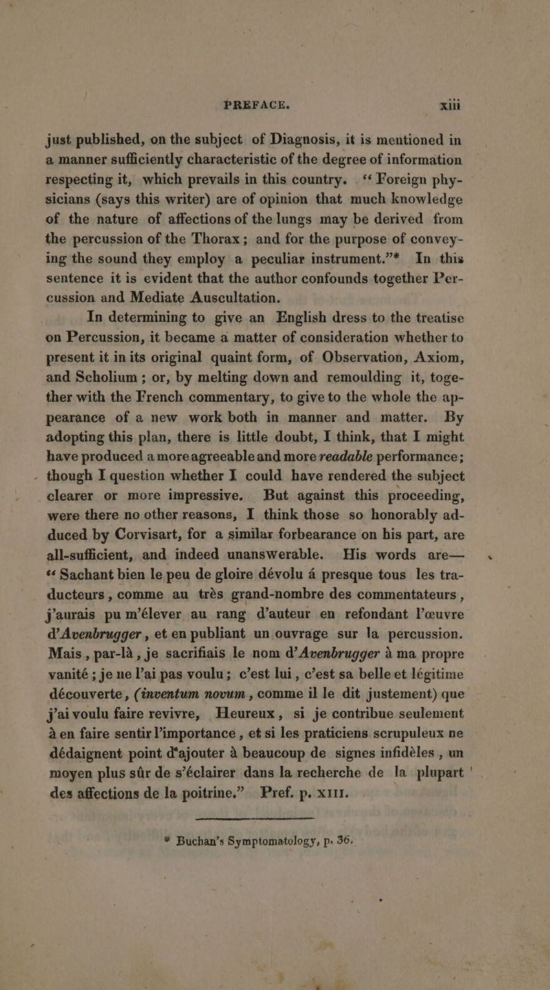 a manner sufficiently characteristic of the degree of information respecting it, which prevails in this country. . ‘‘ Foreign phy- sicians (says this writer) are of opinion that much knowledge of the nature of affections of the lungs may be derived from the percussion of the Thorax; and for the purpose of convey- ing the sound they employ a peculiar instrument.”* In this sentence it is evident that the author confounds together Per- cussion and Mediate Auscultation. In determining to give an English dress to the treatise on Percussion, it became a matter of consideration whether to present it inits original quaint form, of Observation, Axiom, and Scholium ; or, by melting down and remoulding it, toge- ther with the French commentary, to give to the whole the ap- pearance of a new work both in manner and matter. By adopting this plan, there is little doubt, I think, that I might have produced a moreagreeable and more readable performance; - though I question whether I could have rendered the subject clearer or more impressive. But against this proceeding, were there no other reasons, I think those so honorably ad- duced by Corvisart, for a similar forbearance on his part, are all-sufficient, and indeed unanswerable. His words are— ‘¢ Sachant bien le peu de gloire dévolu 4 presque tous les tra- ducteurs , comme au tras grand-nombre des commentateurs , jaurais pu m’élever au rang d’auteur en refondant l’ceuvre d’Avenbrugger , et en publiant un ouvrage sur la percussion. Mais, par-la, je sacrifiais le nom d’ Avenbrugger 4 ma propre vanité ; je ne l’ai pas voulu; c’est lui, c’est sa belle et légitime découverte, (inventum novum, comme il le dit justement) que jai voulu faire revivre, Heureux, si je contribue seulement 4 en faire sentir importance , et si les praticiens scrupuleux ne dédaignent point d'ajouter 4 beaucoup de signes infidéles , un moyen plus sir de s’éclairer dans la recherche de la plupart ' des affections de la poitrine.” Pref. p. x11I. * Buchan’s Symptomatology, p- 36.