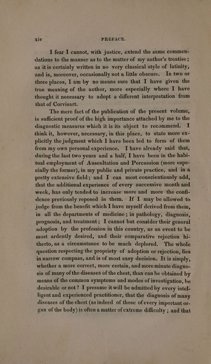 I fear I cannot, with justice, extend the same commen- dations to the manner as to the matter of my author’s treatise ; as itis certainly written in no very classical style of latinity, and is, moreover, occasionally not a little obscure. In two or three places, I am by no means sure that I have given the true meaning of the author, more especially where I have thought it necessary to adopt a different interpretation from that of Corvisart. The mere fact of the publication of the present volume, is sufficient proof of the high importance attached by me to the diagnostic measures which it is its object to recommend. I think it, however, necessary, in this place, to state more ex- plicitly the judgment which 1 have been led to form of them from my own personal experience. I have already said that, during the last two years and a half, I have been in the habi- tual employment of Auscultation and Percussion (more espe- cially the former), in my public and private practice, and ina pretty extensive field; and I can most conscientiously add, that the additional experience of every successive month and week, has only tended to increase more and more the confi- dence previously reposed in them. If I may be allowed to judge from the benefit which I have myself derived from them, in all the departments of medicine ; in pathology, diagnosis, prognosis, and treatment; I cannot but consider their general adoption by the profession in this country, as an event to be most ardently desired, and their comparative rejection hi- therto, as a circumstance to be much deplored. The whole question respecting the propriety of adoption or rejection, lies in narrow compass, and is of most easy decision. It is simply, whether a more correct, more certain, and more minute diagno- sis of many of the diseases of the chest, than can be obtained by means of the common symptoms and modes of investigation, be desirable or not? I presume it will be admitted by every intel- ligent and experienced practitioner, that the diagnosis of many diseases of the chest (as indeed of those of every important or- gan of the body) is often a matter of extreme difficulty ; and that