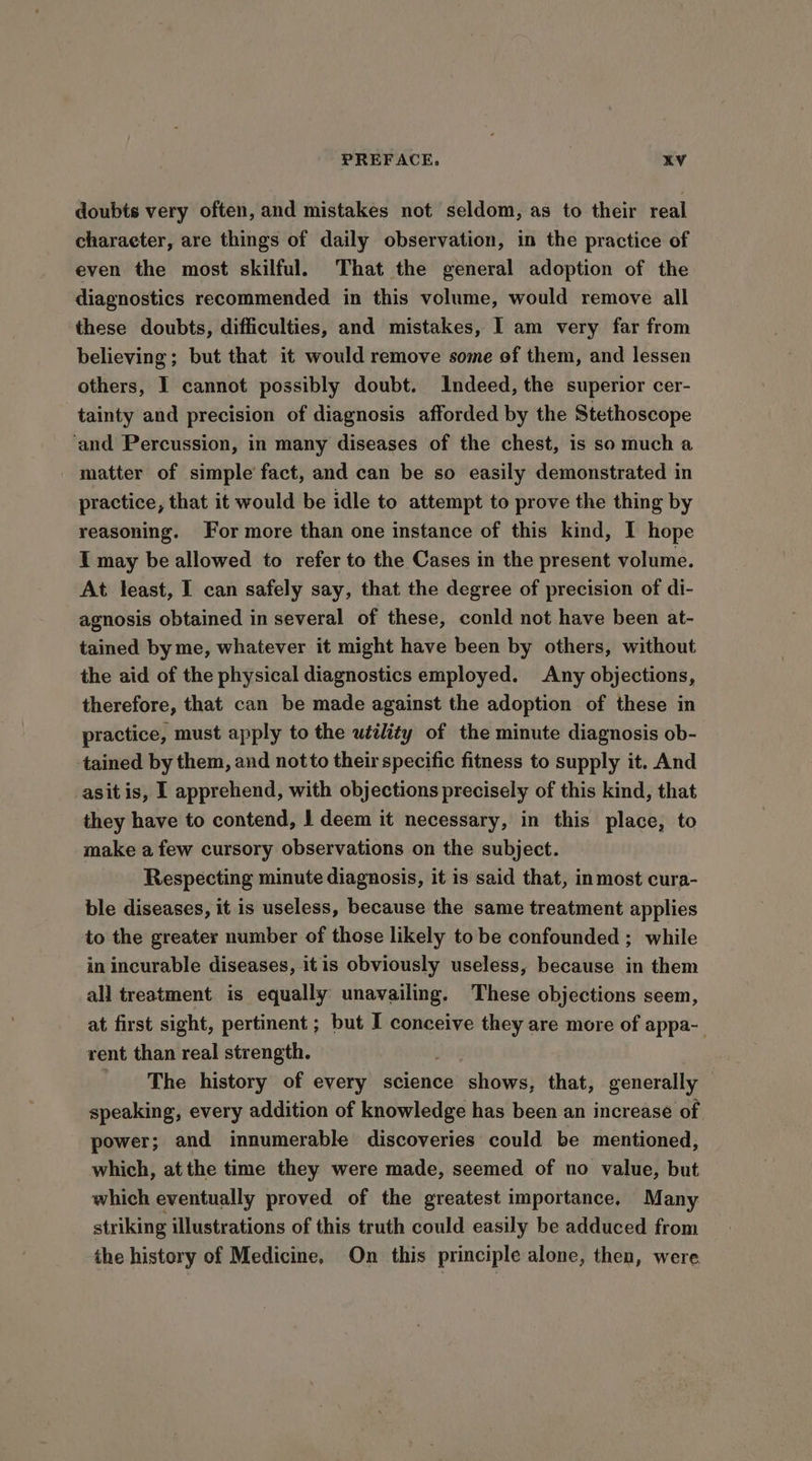 doubts very often, and mistakes not seldom, as to their real charaeter, are things of daily observation, in the practice of even the most skilful. That the general adoption of the diagnostics recommended in this volume, would remove all these doubts, difficulties, and mistakes, 1 am very far from believing; but that it would remove some of them, and lessen others, I cannot possibly doubt. Indeed, the superior cer- tainty and precision of diagnosis afforded by the Stethoscope ‘and Percussion, in many diseases of the chest, 1s so much a matter of simple’ fact, and can be so easily demonstrated in practice, that it would be idle to attempt to prove the thing by reasoning. For more than one instance of this kind, I hope I may be allowed to refer to the Cases in the present volume. At least, I can safely say, that the degree of precision of di- agnosis obtained in several of these, conld not have been at- tained by me, whatever it might have been by others, without the aid of the physical diagnostics employed. Any objections, therefore, that can be made against the adoption of these in practice, must apply to the utility of the minute diagnosis ob- tained by them, and not to their specific fitness to supply it. And asit is, I apprehend, with objections precisely of this kind, that they have to contend, | deem it necessary, in this place, to make a few cursory observations on the subject. Respecting minute diagnosis, it is said that, inmost cura- ble diseases, it is useless, because the same treatment applies to the greater number of those likely to be confounded ; while in incurable diseases, itis obviously useless, because in them all treatment is equally unavailing. These objections seem, at first sight, pertinent ; but I conceive they are more of appa- rent than real strength. The history of every science shows, that, generally speaking, every addition of knowledge has been an increase of. power; and innumerable discoveries could be mentioned, which, at the time they were made, seemed of no value, but which eventually proved of the greatest importance, Many striking illustrations of this truth could easily be adduced from the history of Medicine, On this principle alone, then, were