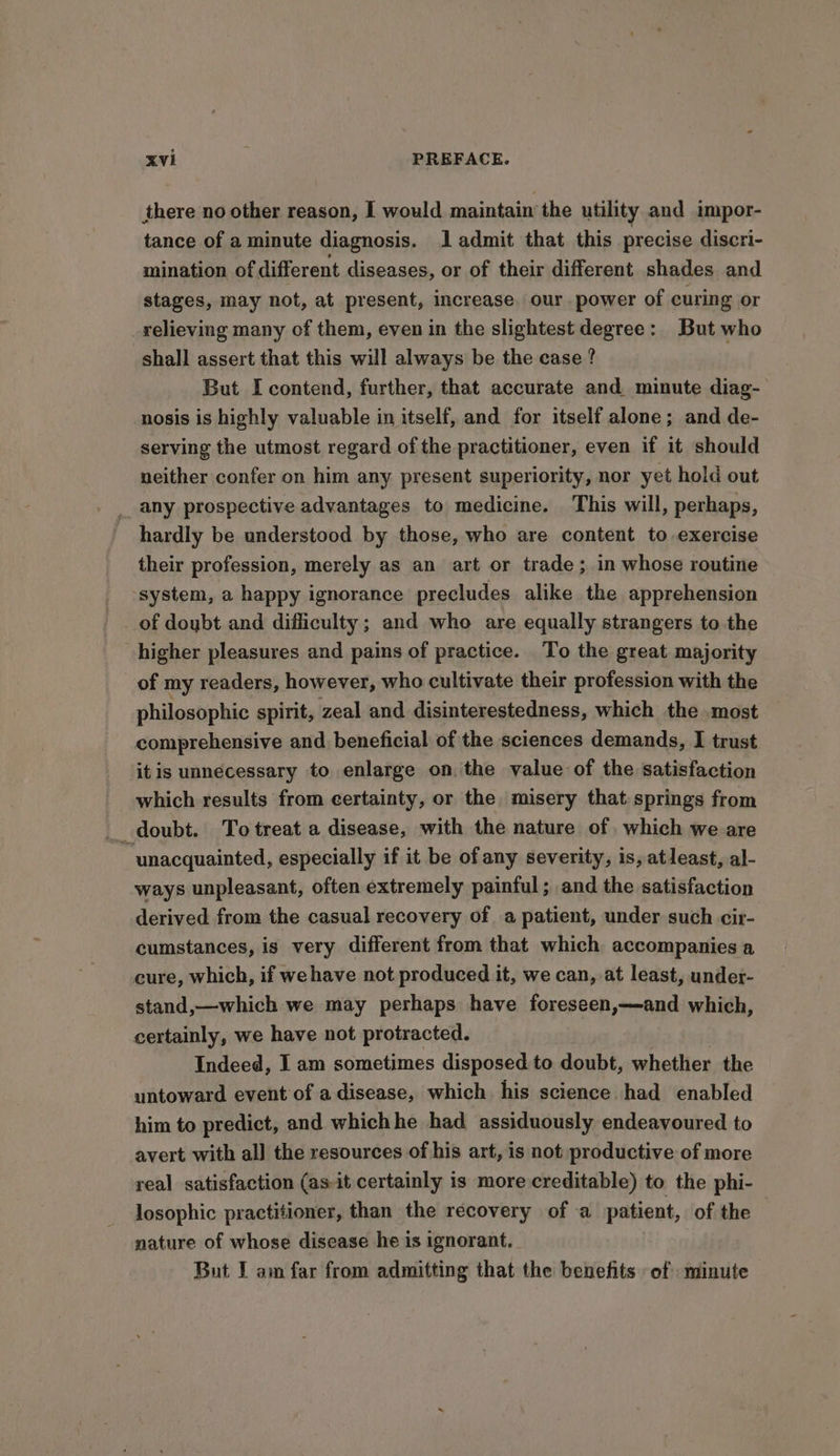 there no other reason, I would maintain the utility and impor- tance of a minute diagnosis. 1 admit that this precise discri- mination of different diseases, or of their different shades and stages, may not, at present, increase. our power of curing or relieving many of them, even in the slightest degree: But who shall assert that this will always be the case? But I contend, further, that accurate and minute diag- nosis is highly valuable in itself, and for itself alone; and de- serving the utmost regard of the practitioner, even if it should neither confer on him any present superiority, nor yet hold out _ any prospective advantages to medicine. This will, perhaps, hardly be understood by those, who are content to exercise their profession, merely as an art or trade; in whose routine ‘system, a happy ignorance precludes alike the apprehension of doybt and difficulty; and who are equally strangers to the higher pleasures and pains of practice. To the great majority of my readers, however, who cultivate their profession with the philosophic spirit, zeal and disinterestedness, which the .most comprehensive and beneficial of the sciences demands, I trust itis unnecessary to enlarge on. the value of the satisfaction which results from certainty, or the misery that springs from _ doubt. To treat a disease, with the nature of. which we are “unacquainted, especially if it be of any severity, is, atleast, al- ways unpleasant, often extremely painful; and the satisfaction derived from the casual recovery of a patient, under such cir- cumstances, is very different from that which accompanies a cure, which, if we have not produced it, we can, at least, under- stand,—which we may perhaps have foreseen,—and which, certainly, we have not protracted. Indeed, I am sometimes disposed to doubt, whether the untoward event of a disease, which his science had enabled him to predict, and whichhe had assiduously endeavoured to avert with al] the resources of his art, is not productive of more real satisfaction (as-it certainly is more creditable) to the phi- losophic practitioner, than the recovery of a patient, of the nature of whose disease he is ignorant. But I am far from admitting that the benefits of minute