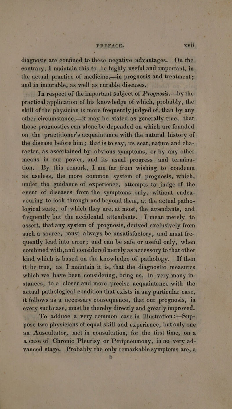 diagnosis are confined to these negative advantages. On the contrary, I maintain this to be highly useful and important, in the actual practice of medicine,—in prognosis and treatment ; and in incurable, as well as curable diseases. Tn respect of the important subject of Prognosis,-—by the practical application of his knowledge of which, probably, the skill of the physician is more frequently judged of, than by any other circumstance,—it may be stated as generally true, that those prognostics can alone be depended on which are founded on the practitioner’s acquaintance with the natural history of the disease before him; that is to say, its seat, nature and cha- racter, as ascertained by obvious symptoms, or by any other means in our power, and its usual progress and termina- tion. By this remark, I am far from wishing to condemn as useless, the more common system of prognosis, which, - under the guidance of experience, attempts to judge of the event of diseases from the symptoms only, without endea- vouring to look through and beyond them, at the actual patho- logical state, of which they are, at most, the attendants, and frequently but the accidental attendants. I mean merely to assert, that any system of prognosis, derived exclusively from such a source, must always be unsatisfactory, and must fre- quently lead into error; and can be safe or useful only, when combined with, and considered merely as accessory to that other kind which is based on the knowledge of pathology. If then it be true, as I maintain it is, that the diagnostic measures which we have been considering, bring us, in very many in- _ stances, to a closer and more precise acquaintance with the actual pathological condition that exists in any particular case, it follows as a necessary consequence, that our prognosis, in every suchcase, must be thereby directly and greatly improved. To adduce a very common case in illustration :—Sup- pose two physicians of equal skill and experience, but only one an Auscultator, met in consultation, for the first time, ona a case of Chronic Pleurisy or Peripneumony, inno very ad- vanced stage. Probably the only remarkable symptoms are, a b