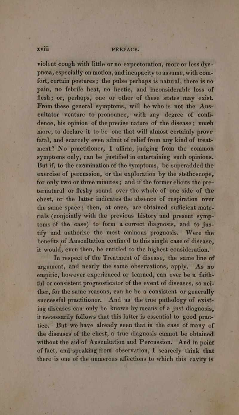 violent cough with little or no expectoration, more or less dys- pneea, especially on motion, and incapacity to assume, with com- fort, certain postures; the pulse perhaps is natural, there is no pain, no febrile heat, no hectic, and inconsiderable loss of flesh; or, perhaps, one or other of these states may exist. From these general symptoms, will he who is not the Aus- eultator venture to pronounce, with any degree of confi- dence, his opinion of the precise nature of the disease ; much more, to declare it to be one that will almost certainly prove fatal, and scarcely even admit of relief from any kind of treat- ment? No practitioner, I affirm, judging from the common symptoms only, can be justified in entertaining such opinions. But if, to the examination of the symptoms, be superadded the exercise of percussion, or the exploration by the stethoscope, for only two or three minutes ; and if the former elicits the pre- ternatural or fleshy sound over the whole of one side of the chest, or the latter indicates the absence of respiration over the same space; then, at once, are obtained sufficient mate- rials (conjointly with the previous history and present symp- toms of the case) to form a correct diagnosis, and to jus- tify and authorise the most ominous prognosis. Were the benefits of Auscultation confined to this single case of disease, it would, even then, be entitled to the highest consideration. In respect of the Treatment of disease, the same line of argument, and nearly the same observations, apply. As no empiric, however experienced or learned, can ever be a faith- ful or consistent prognosticator of the event of diseases, so nei- ther, for the same reasons, can he be a consistent or generally successful practitioner. And as the true pathology of exist- ing diseases can only be known by means of a just diagnosis, it necessarily follows that this latter is essential to good prac- tice. But we have already seen that in the case of many of the diseases of the chest, a true diagnosis cannot be obtained without the aid of Auscultation aud Percussion. And in point of fact, and speaking from observation, | scarcely think that there is one of the numerous affections to which this cavity is