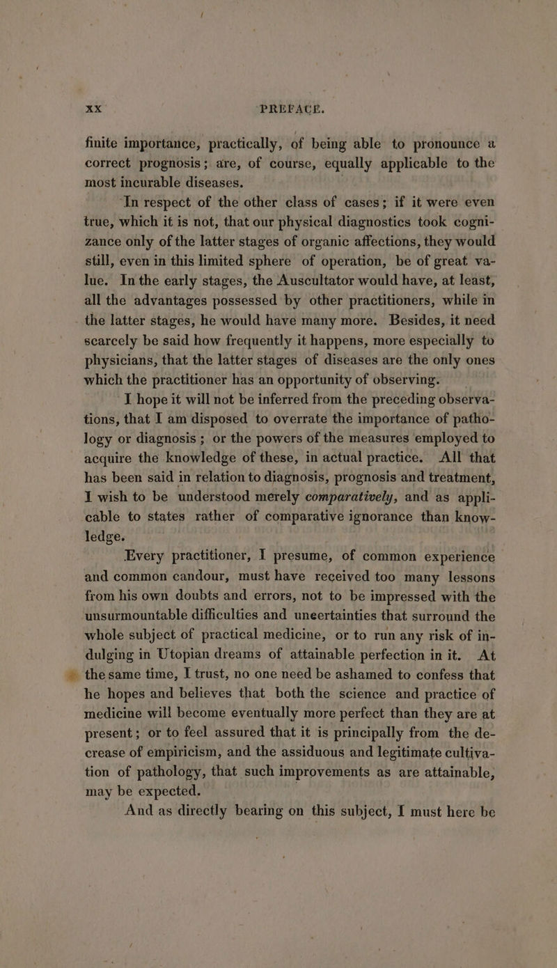 finite importance, practically, of being able to pronounce a correct prognosis; are, of course, equally applicable to the most incurable diseases. | ‘In respect of the other class of cases; if it were even true, which it is not, that our physical diagnostics took cogni- zance only of the latter stages of organic affections, they would still, even in this limited sphere of operation, be of great va- lue. Inthe early stages, the Auscultator would have, at least, all the advantages possessed by other practitioners, while in the latter stages, he would have many more. Besides, it need scarcely be said how frequently it happens, more especially to physicians, that the latter stages of diseases are the only ones which the practitioner has an opportunity of observing. J hope it will not be inferred from the preceding observa- tions, that I am disposed to overrate the importance of patho- logy or diagnosis ; or the powers of the measures employed to acquire the knowledge of these, in actual practice. All that has been said in relation to diagnosis, prognosis and treatment, I wish to be understood merely comparatively, and as appli- ‘cable to states rather of comparative ignorance than know- ledge. Every practitioner, I presume, of common experience and common candour, must have received too many lessons from his own doubts and errors, not to be impressed with the ‘unsurmountable difficulties and uneertainties that surround the whole subject of practical medicine, or to run any risk of in- dulging in Utopian dreams of attainable perfection in it. At -thesame time, I trust, no one need be ashamed to confess that he hopes and believes that both the science and practice of medicine will become eventually more perfect than they are at present; or to feel assured that it is principally from the de- crease of empiricism, and the assiduous and legitimate cultiva- tion of pathology, that such improvements as are attainable, may be expected. | And as directly bearing on this subject, I must here be