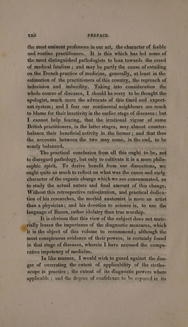 the most eminent professors in our art, the character of feeble and routine practitioners. It is this which has led some of the most distinguished pathologists to lean towards. the creed of medical fatalism ; and may be partly the cause of entailing on the French practice of medicine, generally, at least in the estimation of the practitioners of this country, the reproach of indecision and imbecility. Taking into consideration the whole course of diseases, I should be sorry to be thought the apologist, much more the advocate of this timid and expect- ant system; and I fear our continental neighbours are much to blame for their inactivity in the earlier stage of diseases ; but I cannot help fearing, that the irrational vigour of some British practitioners, in the latter stages, may almost counter- balance their beneficial activity in the former; and _ that thus the accounts between the two may come, in the end, to be nearly balanced, in : The practical conclusion from all this ought to be, not to disregard pathology, but only to cultivate it in a more philo- sophic. spirit. To derive benefit from our dissections, we ought quite as much to reflect on what was the cause and early character of the organic change which we see consummated, as to study the actual nature and final amount of this change. Without this retrospective ratiocination, and practical dedica- tion of his researches, the morbid anatomist is more an artist than a physician; and his devotion to science is, to use the language of Bacon, rather idolatry than true worship. It is obvious that this view of the subject does not mate- ety lessen the importance of the diagnostic measures, which it is the object of this volume to recommend; although the most conspicuous evidence of their powers, is certainly found in that stage of diseases, wherein I have accused the compa- rative impotency of medicine, In like manner, I would wish to guard against the dan- ger of overrating the extent of applicability of the stetho- - scope in practice; the extent of its diagnostic powers where applicable ; and the degree of confidence to be reposed in its