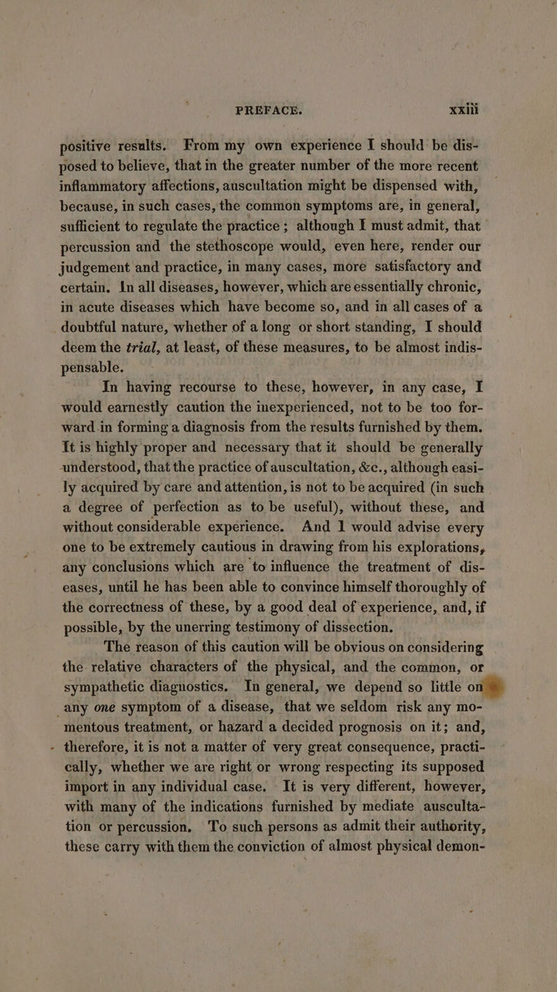 positive results. From my own experience I should be dis- posed to believe, that in the greater number of the more recent inflammatory affections, auscultation might be dispensed with, because, in such cases, the common symptoms are, in general, sufficient to regulate the practice ; although I must admit, that percussion and the stethoscope would, even here, render our judgement and practice, in many cases, more satisfactory and certain. In all diseases, however, which are essentially chronic, in acute diseases which have become so, and in all cases of a doubtful nature, whether of along or short standing, I should deem the trial, at least, of these measures, to be almost indis- pensable. In having recourse to these, however, in any case, I would earnestly caution the inexperienced, not to be too for- ward .in forming a diagnosis from the results furnished by them. {t is highly proper and necessary that it should be generally anderstood, that the practice of auscultation, &amp;c., although easi- ly acquired by care and attention, is not to be acquired (in such a degree of perfection as to be useful), without these, and without considerable experience. And 1 would advise every one to be extremely cautious in drawing from his explorations, any conclusions which are to influence the treatment of dis- eases, until he has been able to convince himself thoroughly of the correctness of these, by a good deal of experience, and, if possible, by the unerring testimony of dissection. The reason of this caution will be obvious on considering the relative characters of the physical, and the common, or sympathetic diagnostics. In general, we depend so little o any one symptom of a disease, that we seldom risk any mo- mentous treatment, or hazard a decided prognosis on it; and, - therefore, it is not a matter of very great consequence, practi- cally, whether we are right or wrong respecting its supposed import in any individual case. It is very different, however, with many of the indications furnished by mediate ausculta- tion or percussion. To such persons as admit their authority, these carry with them the conviction of almost physical demon-