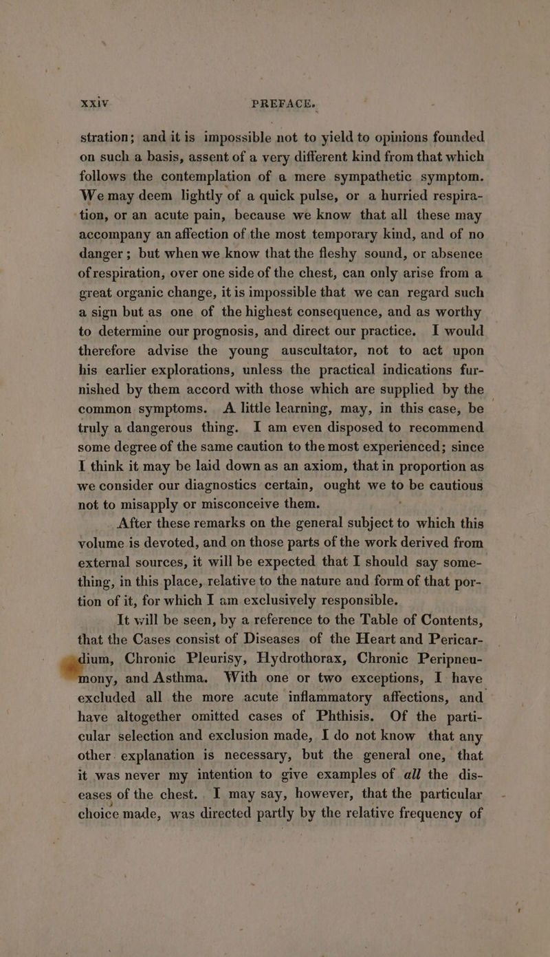 stration; and itis impossible not to yield to opinions founded on such a basis, assent of a very different kind from that which follows the contemplation of a mere sympathetic symptom. We may deem lightly of a quick pulse, or a hurried respira- tion, or an acute pain, because we know that all these may accompany an affection of the most temporary kind, and of no danger ; but when we know that the fleshy sound, or absence of respiration, over one side of the chest, can only arise from a great organic change, it is impossible that we can regard such a sign but as one of the highest consequence, and as worthy to determine our prognosis, and direct our practice. I would therefore advise the young auscultator, not to act upon his earlier explorations, unless the practical indications fur- nished by them accord with those which are supplied by the common symptoms. A little learning, may, in this case, be truly a dangerous thing. I am even disposed to recommend some degree of the same caution to the most experienced; since 1 think it may be laid down as an axiom, that in proportion as we consider our diagnostics certain, ought we to be cautious not to misapply or misconceive them. After these remarks on the general subject to which this volume is devoted, and on those parts of the work derived from external sources, it will be expected that I should say some- thing, in this place, relative to the nature and form of that por- tion of it, for which I am exclusively responsible. It will be seen, by a reference to the Table of Contents, that the Cases consist of Diseases of the Heart and Pericar- ie Chronic Pleurisy, Hydrothorax, Chronic Peripneu- ony, and Asthma. With one or two exceptions, I have excluded all the more acute inflammatory affections, and have altogether omitted cases of Phthisis. Of the parti- cular selection and exclusion made, I do not know that any other. explanation is necessary, but the general one, that it was never my intention to give examples of all the dis- eases of the chest., I may say, however, that the particular choice made, was directed partly by the relative frequency of