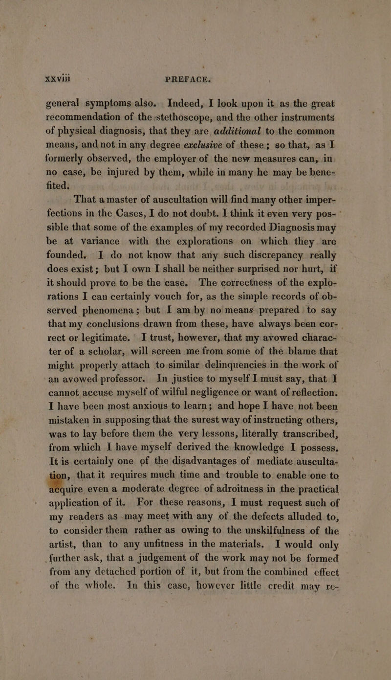 general symptoms also. Indeed, I look upon it as the great recommendation of the stethoscope, and the other instruments of physical diagnosis, that they are, additional to the common means, and not in any degree exclusive of these ; so that, as I formerly observed, the employer of the new measures can, in no case, be injured by them, while in many he may be bene- fited. That a master of auscultation will find many other imper- fections in the Cases, I do not doubt. I think it even very pos- ° sible that some of the examples of my recorded Diagnosis may be at variance with the explorations on which they. are founded. I do not know that any such discrepancy really does exist ; but I own I shall be neither surprised nor hurt, if it should prove to be the case. The correctness of the explo- rations I can certainly vouch for, as the simple records of ob- served phenomena; but I am by no means prepared to say that my conclusions drawn from these, have always been cor- | rect or legitimate. I trust, however, that my avowed charac- ter of a scholar, will screen me from some of the blame that might properly attach to similar delinquencies in the work of an avowed professor. In justice to myself I must say, that I cannot accuse myself of wilful negligence or want of reflection. I have been most anxious to learn; and hope I have not been mistaken in supposing that the surest way of instructing others, was to lay before them the very lessons, literally transcribed, from which I have myself derived the knowledge I possess, It is certainly one of the disadvantages of mediate ausculta- tion, that it requires much time and trouble to enable one to x... even a moderate degree of adroitness in the practical application of it. For these reasons, I must request such of my readers aS may meet with any of the defects alluded to, to consider them rather as owing to the unskilfulness of the artist, than to any unfitness in the materials. I would only further ask, that a judgement of the work may not be formed from any detached portion of it, but from the combined effect of the whole. In this case, however little credit may re-