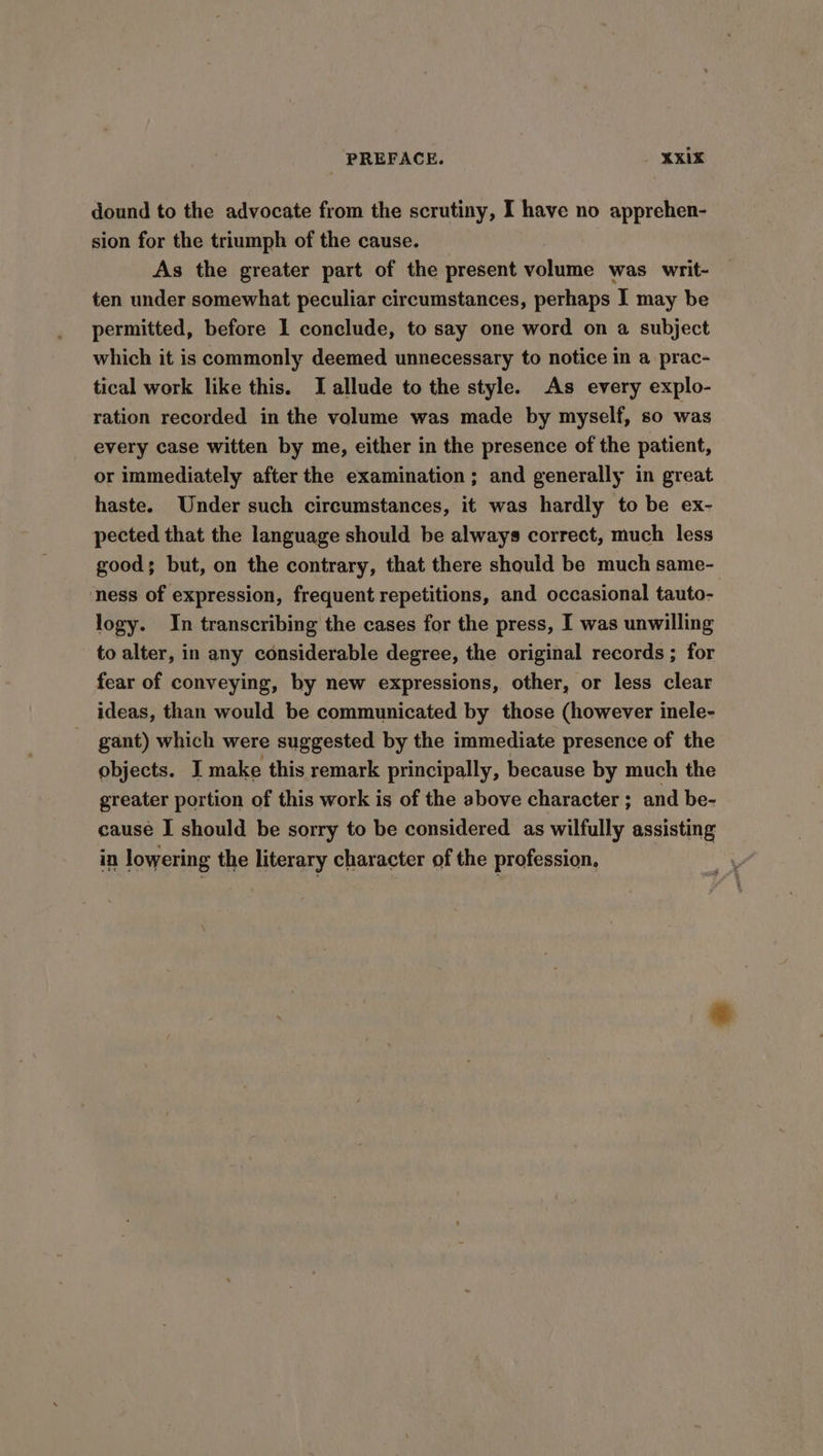 dound to the advocate from the scrutiny, I have no apprehen- sion for the triumph of the cause. As the greater part of the present volume was writ- ten under somewhat peculiar circumstances, perhaps I may be permitted, before 1 conclude, to say one word on a subject which it is commonly deemed unnecessary to notice in a prac- tical work like this. I allude to the style. As every explo- ration recorded in the volume was made by myself, so was every case witten by me, either in the presence of the patient, or immediately after the examination; and generally in great haste. Under such circumstances, it was hardly to be ex- pected that the language should be always correct, much less good; but, on the contrary, that there should be much same- ness of expression, frequent repetitions, and occasional tauto- logy. In transcribing the cases for the press, I was unwilling to alter, in any considerable degree, the original records ; for fear of conveying, by new expressions, other, or less clear ideas, than would be communicated by those (however inele- gant) which were suggested by the immediate presence of the objects. I make this remark principally, because by much the greater portion of this work is of the above character ; and be- cause I should be sorry to be considered as wilfully assisting in lowering the literary character of the profession,