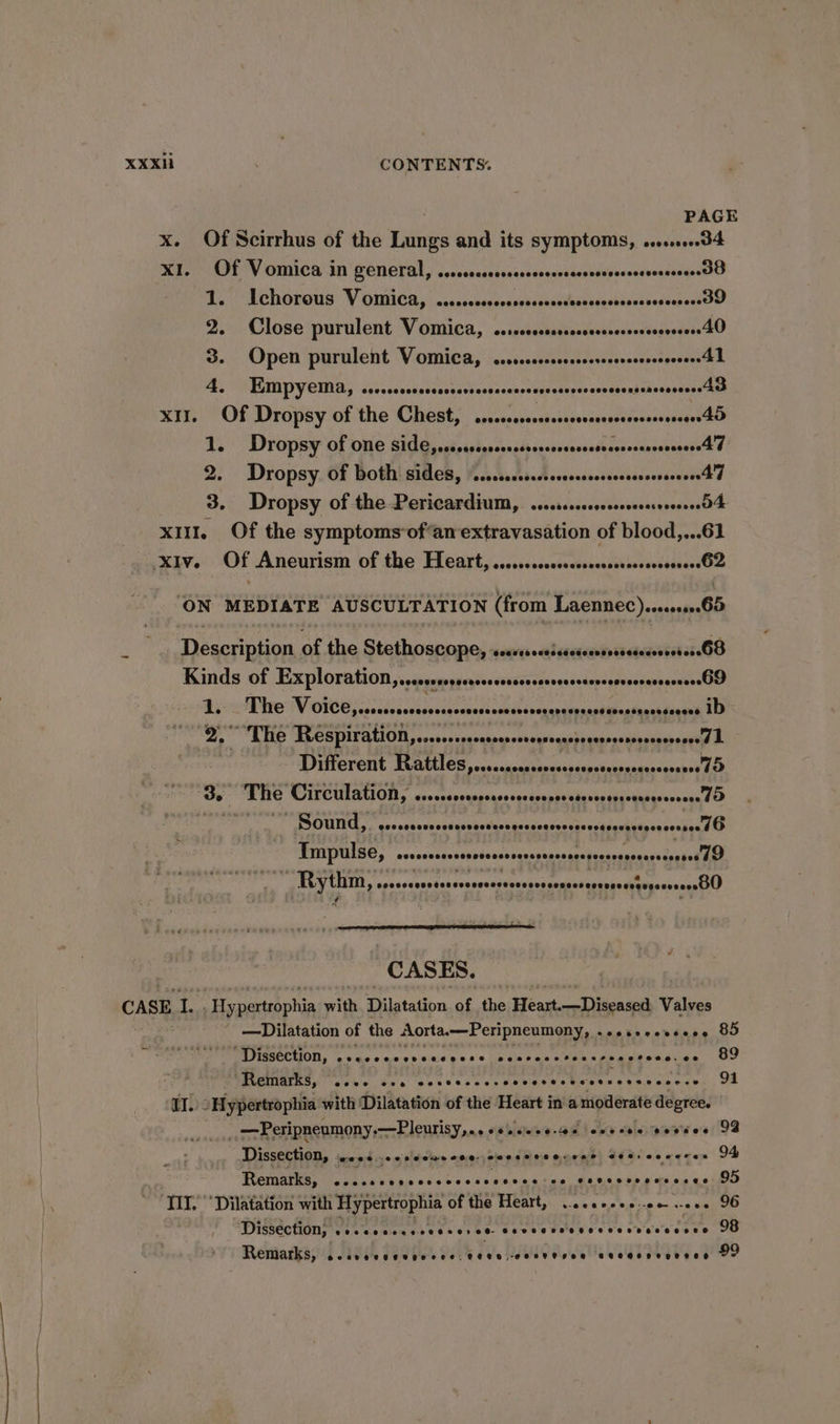 PAGE x. Of Scirrhus of the ee and its symptoms, o..00...0d4 XI. Of Vomica in general, ...ccccccccsrccsrscsessccsseccsesessssersoG Be TChOrOUS VOMICR, | wsccccseosoneverernciaesscnsbepeasesuapersOO 2. Close purulent Vomica, ....c.ccccccsscscsesceserersessers40 3. Open purulent Vomica, cercccccccccsercssrerscscsroeee 4) A. EMpyeia, csvrcsccocrcsnsersccssccccccsssccorsssccesesssssereees Ae XII. Of Dropsy of the Chest, cssccccscsssssserssssseseessssseens 45 1. Dropsy of one side, rscccccorcressrscccsesccsrecssssscsccsers4 d 2. Dropsy of both sides, \.....scscccccssscsrscsserserereere 4d 3. Dropsy of the Pericardium, ....vcccrcccseserrreessO4 xu. Of the symptoms‘of‘an extravasation of blood,...61 ‘XIv. Of Aneurism of the Heart, ......ccccssscssssscrccsereseseesO2 ‘ON MEDIATE AUSCULTATION (from Laennec)srvsese65 Description of the Stethoscope, san raluamisawsina G8 Kinds of Exploration, sseorerspsssssssssssecsssssessesessvsesssssenesO9 1. _ The Fibs Ee as ae ib a ~The Respiration,...csnsevessesseregsecassoresesessesencrvessd 7 Different Rattles,.....ccccscccsssssssssscssscescesssel D Je RITE CILCULATION. ccoonssoqapeassegscveppesdusseteccdubesssocan tO Sound, cosscccunsesccsansccequsccerensccestonvecegsnsessee TO Timpulse, scssssssssssosssssecesenscsscessesesonceresoseeeD WP RN ssecsasesssscennonnsscesscssensnseesoreastepeeesensBO CASES. CASE i. Hy. narapphin with Dilatation of the Heart. Diseased) Valves ' —Dilatation of the Aorta.—Peripneumony,. asetsvcrsese 85 J PA FIGICCRION, as as.0 00:0 9'0'0169 00.0 ce nreceteccresctece. oo 89 “Remarks, ...0 cea cocccccescccesesscetvesscceree. Sh aI. “Hypertrophia with ‘Dilatation of the Heart in amoderate degree. | . —Peripneumony,—Pleurisy,.. ++. as cvvces goveee 93 Dissection, eoos.cesiccarcce secseveeccer sets ceceres 94 oes eee eesebeccccccssecennrss Coesoree ns cses: OD ‘Dissection; . Coes cere see ee cree Sees seeeoereenseseces 98 Remarks, Ocoee eee Teese ce. 9EUH, COT PSR BHOHH HE LOTOD 99