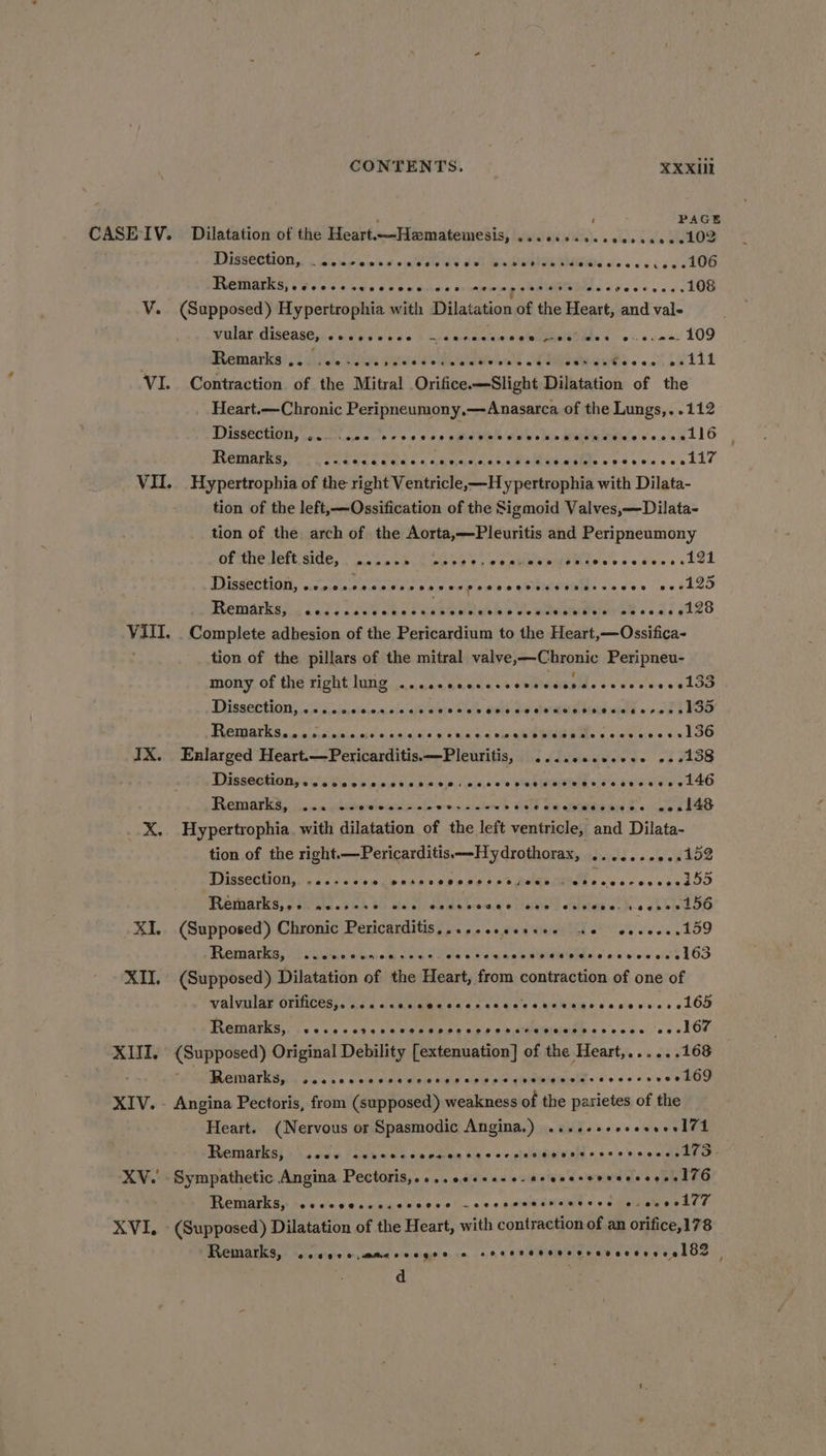  j PAGE CASE IV. Dilatation of the Heart—Hamatemesis, ...0.0.e.eee0ceee102 PUSSOCHION YS. Aniiolc ns ¢.0ptae ds Jol Bi OUR MBtad dss os vc AOS Remarks, .¢ee+ssceceeee coe meespeesete seeceeeeees 108 V. (Supposed) Hypertrophia with Dilatation of the Heart, and val- Wulad diseases ane eek ae § ceecdccweghhtben@hls &lt; -s:,¢c0a: 109 : Remarks) 3 Ai iou jin paws e alae RRs oa) 211 VI. Contraction of the Mitral Orifice.—Slight Dilatation of the Heart.—Chronic Peripneumony,—Anasarca of the Lungs,..112 DOSSCCHION, cocenicsa.'s + 9.9 0.6 cut ala all's in Meine cose nt lG Remarks, Her era Sea Oho Onn « aan manta &amp; Yd VII. Hypertropbia of the right Ventricle,—Hy pertrophia with Dilata- tion of the left, —Ossification of the Sigmoid Valves,—Dilata- tion of the arch of the Aorta,—Pleuritis and Peripneumony nine dettaie: | os date sc eG aE terns codecs ebOL TUSSEHIGA, cicotnrnian ese nds repes's « SOEMRER: x's, o's.» ee ghoo Bemarkens {og2 Lae ebb he ae as 428 VIII. . Complete adhesion of the Pericardium to the Heart,—Ossifica- tion of the pillars of the mitral valve,—Chronic Peripneu- mony, of fie Tight Wane. ean duets + seiihee d's eves cewek Dieser ting. san ic cvese asia afela bce olalb wid Ow he AE DGtC add oe Sek Dd PROMI Sc. 5; civics ec6!aha.sinisis aida 9.0 ee RARE ce weceee s 1GO IX. Enlarged Heart.—Pericarditis.—Pleuritis, .....0.0e00. 22213 Dig ieetiang esse Cs os bic boo) 64.0 8'e RYN ea ee eee e146 Fematse ) vacn elackersiomieeccde anes eaiehs s dinlé dm ahtwew sie bs. ole bE4O X. Hypertrophia with dilatation of the left ventricle, and Dilata- tion of the right.—Pericarditis—Hydrothorax, .......0..152 Tyiideetian. cscs sve cle hoes 0a 0 Seb) RARE MEOTT So's doves edb Patoacieds sok Bh He ea baomsfe Nore sulnen a). bbe XI. (Supposed) Chronic Pericarditis,......ceece. 40 eeeeee 159 Ficiiarea P winianns oe ca Ges Cs Wan b a Relea ewe vow ods l63 XII. (Supposed) Dilatation of the Heart, from contraction of one of WRIVINAr DIDICCS Ce ed eae sac acae + Maiiahes ace wees LOD FOGRIGVES 04 6 «ass 2 05s MC aP I a Ow o&gt; CMOHUCEb sso cce ces LCE XIII. (Supposed) Original Debility [extenuation] of the Heart,......168 HATO TIS oni eaw oad ore eta eesia th es oe tke XIV. - Angina Pectoris, from (supposed) weakness of the parietes of the Heart. (Nervous or Spasmodic Angina.) .....++esessesI74 Brenigiiel by. aoe Plaka cu pao ts oop eiDHVON o «0 0's evel tenor? XV. Sympathetic Angina Pectoris,....06.c+20-seecesevserseeelZ6 MROMIAEK) te' tov. cane ngecses.e!.noe.e eseMSheMs + cumetabpede 7 XVI, (Supposed) Dilatation of the Heart, with contraction of an orifice,178 Remarks, Oe ee se eeeercerevsvevesecelic : d