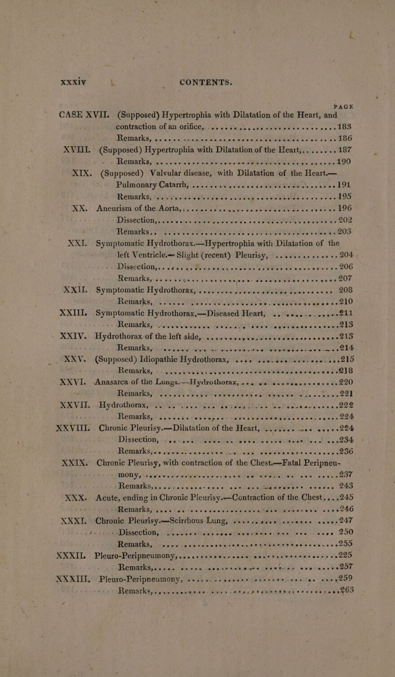 PAGE CASE XVII. (Supposed) Hypertrophia with Dilatation of the Heart, and ponwaction of an .onhces J,’ .c Sah &gt; ceeeee basso bs eee edo PROMGELS.. 1c. 5 tas pnch plnival nyalhancenalo aces Vee. Ca ee uolee AGO XVIII. (Supposed) Hypertrophia with Dilatation of the Heart,,.......187 3) ACTIVATES y« juie (005 + hate: 210 ecehores s Abi puns SM ROG Das iikly Lika sens OO XIX. (Supposed) Valvular disease, with Dilatation of the Heart.— Palmonary-Catarthy..... secs sei'esaodeidsgdawn.orvee194 Remarks) ARRAS old. Sew WGAkde sc as aoe soe XX.- Aneurisni of thesAorta, és duo 5 vcs cu ue outed Glee L. 0 0eR i 196 IDISSECTION, © salen to 'eta'elsletstadelersivietewn'n so mteeuiteen s baaseae ey ee PROMATU Pi oes ven dee ie hee ted 5e OLE Othe cl. KOS XXI. Symptomatic Hydrothorax.—Hypertrophia with Dilatation of the left Ventricle.— Slight (recent) Pleurisy, ...+..0+e+++- 204 PISSeCHODs 6 v6 EPROM apes. cS, ee aRE chee bs eho se 200 PAP RAATICS scis die NK SG4 oie 4 Mom, we lee ote ome Ee NS vas bee ear. KK: Symptomatic Hydrothorax,. «ccd ewes hee pelea ve es 00 1208 Remarks, 04 sits siya Ae dina the abn). fL 210 XXIII, Symptomatic Hydrothorax,—Diseased Heart, SIs ele inte fea greead PRETAANICE £4 558,40 re teva de lela), Du we ahaa Rie e ale ae Ne Gla dic» 6a baee ke XXIV. Hydrothorax. of the left side,. .....sc0cseecsssevevecesvecsecctio LO TDT LOG iid ol wie whee Maric ds fonda adebe tee WONT ac hale vai DOR XXV. (Supposed) Idiopathic Hydrothorax, ..06 sseveceiescs eens oes 2l5 ae PROMOTER: 4.4.55 Ap G46 ELC CR EN 6 25k ow DE eae view eeGlG XXVI. &lt;Anasarca of the Lungs.—Hydrothorax, 24. 00 sccvcesevcesess 220 “4 RETA TIES F576 CEE UE ais Heel oS Were. |. 0 sai 22) RAVIIs,-wHydrothorax aes R es gard PEAS, WL omenescenecee GREWIOPEG 03.04 id 4.00 ng s Us Rorhe s CRM RMIRE G's bck cease Cee XXVIII. Chronic Pleurisy.—Dilatation of the Heart, ......- 00 o000+224 Dissection, 5.) (0: AHURA A Seatll Cinigtealath. . B25. 284 PR ERUAT ICS fshncifw ero ctaye bleeie woiclalvobk oeilsietailersae wae eee aeOO XXIX. Chronic Pleurisy, with contraction of the Chest.—Fatal Peripneu- MODY, «ees eecocees wialotntehs ets at are Pay es Lh PPOMAAEKS, 65 6d de sius'6./\vein dus cecal pens «5 sede ee XXX. Acute, ending in Chronic Pleurisy..—Contraction of the Chest... .245 WRemarka yids 80 tsa. ces chine tlnee cee eRe RUG Stee eg eee KO XXXI. Chronic Pleurisy.—Scirrhous Dain gy Wile duals Witenes sieeve rt ed’ SM RSAROLION: u fll, esas de dtine el oes dene ieee + ava0 200 PR RAAIK Go esp old fed wit: Sif oieajcladiemia,qe Kietpeie's he wale x ee v2 0 S200 XXXII. Pleuro-Peripneumony,....esscceseceee ponetecerececesse sede , RRMA sg orn a a as ace nih &lt;i olecaveee gee maog e eee aaetaeon, XXXIII, Pleuro-Peripneumony, +... 2+ seeeee ones dodewsit Dixie teagan, Remarks, .evecseneeee. coer ctecateneseeesereesayeasgoo