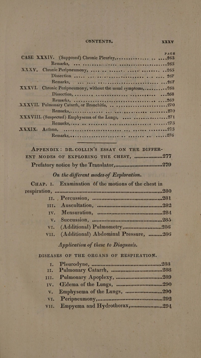 PAGE 0020208 ee 265 es 265 . 267 CASE XXXIV. (Supposed) Chronic Pleurisy,....cssceecses oe Remarks, eee PeRe@ee Ber-we FHOe @eePeersee Gee eteeee oe.e¢e Peeee*® &gt; © e@are eee XXXYV, Chronic Peripneumony, .. eee) POISSEO OTE white Lions bile whl otRamcat eae eeeeeese @.e eee MUO gia kiss 19&gt; seeseare sc br 4 be RE gi ne ES ee ee 267 XXXVI. Chronic Peripneumony, without the usual symptoms,........+ 268 Dissection aca ae . siatelbin nae ate PRA e ns dee Ge. ce s6ebo Remarks, Maton soon os ee Pe era enge oe a ao eeskeOr XXXVII. Pulmonary Catarrh, oF Bronchitis Pie big stench silo d's (etonec tee Remarks, eoere res eee eee eee ' ae Se Siage steretO XXXVIII. (Suspected) Emphysema of the Lungs, 2... sssecunseccrees 271 Remarks,.... eo eee eets seereesve Asthma, eect Gouaoseoeereeeeeses Remarks, 96 sels cee.s mess e@e®eeaee es ee eeboe een esoeoee sé eve ees @eeeese Sree acaiaun bae aassero AXXIX, ee ee - APPENDIX: DR.COLLIN’S ESSAY ON THE DIFFER- ENT MODES OF EXPLORING THE CHEST, cccsosevsccsscscoord d Prefatory notice by the Translator, .....ccosserressssscessererea do On the different modes-of Exploration. Cuap. 1. Examination 6f the motions of the chest in TESPILAtlON, ceorserescoscsscsssensccnoerescessascnerecsevessasscesesesesessesgueZOU SE LCR SLCHI GY” calves sancsk svatacgas sed vesegunsqaeiusaoossektel: PM SCOTAEION FE 8s Wiese ie SRR ve beoas taneseree BOD WIECHSUPACION-. cicssecessccuateessucns conccatsatececates DOL IIt. IV. Vv. VI. Vil. SUCCUSSION, ccorevosesenesccesoscessensersees nereeseeee ZOO (Additional) Pulmometry,..cccscsssessosessseeee2 86 (Additional) Abdominal Pressure, .........286 Pleurodyne, 000009009 000 LOS HCOEOO SEO EOS OOO LOO EOS OES OOROTO Me 288 Pulmonary Catarrh, @eoeeegesegecsseoenesses adiessend ott Pulmonary Apoplexy, ....cccccesessrsrosessserene 209 Cidema, of the Lungs, ...cccccsserrsrecovessreeree 290 Emphysema of the Lungs, .sscrressescseeeere290 Peripneumony,.....ccccesssccrerccseesersarsesseerere DI Empyema and Hydrothorax, srrsssrssereeeoe 294