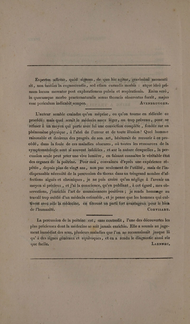 t Expertus affirmo, quod signum, de quo bic agitur, gravissimi momenti sit, non tantiim in cognoscendis, sed etiam curandis morbis : atque ideo pri- mum locum mereatur post explorationem pulstis et respirationis. Enim vero, in quocumque morbo praeternaturalis sonus thoracis observatus fuerit, majus esse periculum indicabit semper. AVENBRUGGER. ee D L’auteur semble craindre qu’on méprise, ou qu’on tourne en ridicule ce procédé: mais quel . serait le médecin assez léger , ou trop prévenu, pour se réfuser 2 un moyen qui porte avec lui une conviction complete , fondée sur un phénoméne physique , 4 l’abri de l’erreur et de toute illusion? Quel homme raisonable et desireux des progrés de son art, hésiterait de recourir a ce pro- cédé, dans la foule de ces maladies obscures , ou toutes les ressources de la symptomatologie sont si souvent infidéles , et sur la nature desquelles , la per- cussion seule peut jeter une vive lumiére, en faisant connaitre le véritable état des organes de Ia poitrine. Pour moi, convaincu d’aprés ume expérience ré- pétée , depuis plus de vingt ans, non pas seulement de l’utilité, mais de l’in- dispensable nécessité de la percussion du thorax dans un trésgrand nombre d’af- fections aigués et chroniques, je ne puis croire qu’on néglige a l'avenir un moyen si précieux , et j’ai la conscience, qu’en publiant , a cet égard , mes ob- servations, j’enrichis l’art de connaissances positives ; je rends hommmge au travail trop oublié d’un médecin estimable , et je pense que les hommes qui cul- '‘tivent avec zéle la médecine, en titeront un parti fort avantageux pour le bien de Phumanité. CoRvisaRrT. neem La percussion de la poitrine est, sans contredit , une des découvertes les plus précieuses dont la médecine se soit jamais enrichie. Elle a soumis au juge- ment immédiat des sens, plusieurs maladies que l’on ne reconnaissait jusque 1a qu’ a des signes généraux et equivoques, et en a rendu le diagnostic aussi sir que facile. LaENNEC,