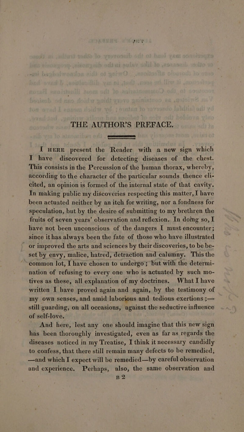 THE AUTHOR’S PREFACE. IT HERE present the Reader with a new sign which I have discovered for detecting diseases of the chest. This consists in the Percussion of the human thorax, whereby, according to the character of the particular sounds thence eli- cited, an opinion is formed of the internal state of that cavity. In making public my discoveries respecting this matter, I have been actuated neither by an itch for writing, nor a fondness for speculation, but by the desire of submitting to my brethren the fruits of seven years’ observation and reflexion. In domg so, I have not been unconscious of the dangers I must encounter; since ithas always been the fate of those who have illustrated or improved the arts and sciences by their discoveries, to be be- _ set by envy, malice, hatred, detraction and calumny. This the ~ common lot, I have chosen to undergo ; but with the determi- nation of refusing to every one who is actuated by such mo- tives as these, all explanation of my doctrines. What I have written I have proved again and again, by the testimony of my own senses, and amid laborious and tedious exertions ;— still guarding, on all occasions, against the seductive influence of self-love. | And here, lest any one should imagine that this new sign has been thoroughly investigated, even as far as regards the diseases noticed in my Treatise, I think it necessary candidly to confess, that there still remain many defects to be remedied, —and which I expect will be remedied—by careful observation and experience. Perhaps, also, the same observation and B2