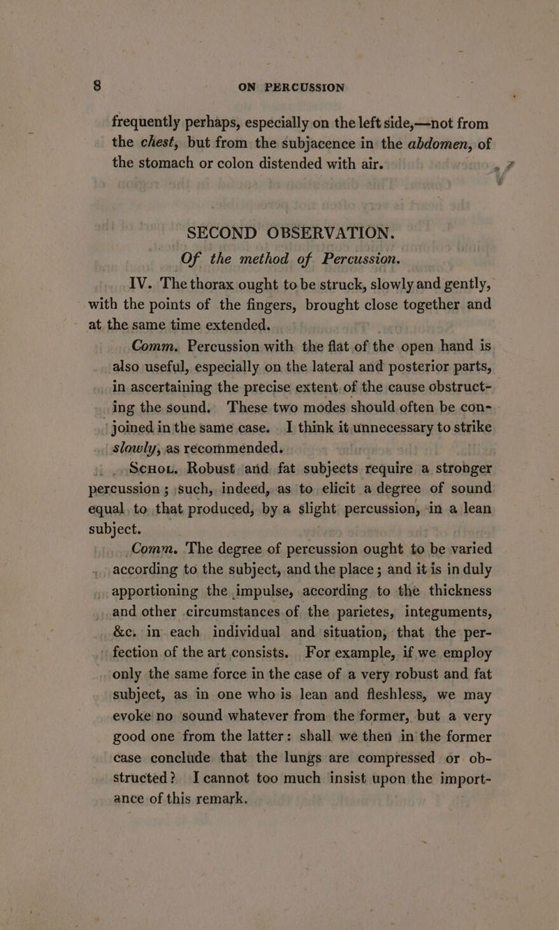 frequently perhaps, especially on the left side,—not from the chest, but from the subjacence in the abdomen, of the stomach or colon distended with air. _ SECOND OBSERVATION. Of the method of Percussion. IV. The thorax ought tobe struck, slowly and gently, with the points of the fingers, brought close together and at. the same time extended. 2 Comm. Percussion with the flat of the open hand is also useful, especially on the lateral and posterior parts, in ascertaining the precise extent, of the cause obstruct- ing the sound, These two modes should often be con- joined in the same case. I think it, unnecessary to strike slowly, as recommended. + | Scuou. Robust. and fat subjects require a stronger percussion ; such, indeed, as to elicit a degree of sound equal, to that produced, by a slight percussion, «in a lean subject. Comm. The degree of percussion ought to be varied according to the subject, and the place; and it is in duly apportioning the impulse, according to the thickness and other circumstances.of the parietes, integuments, &c, in each individual and situation, that the per- fection of the art consists. For example, if we employ only the same force in the case of a very robust and fat subject, as in one who is lean and fleshless, we may evoke no sound whatever from the former, but a very good one from the latter: shall we then in the former case conclude that the lungs are compressed or ob- structed? Icannot too much insist upon the import- ance of this remark.
