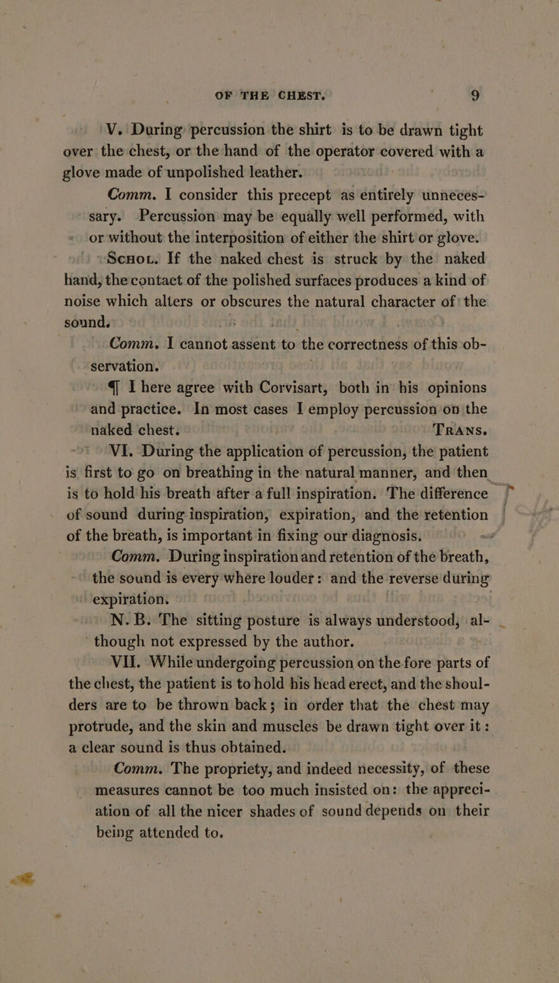 ot 'V. During percussion the shirt is to be drawn tight over the chest, or the hand of the operator covered with a glove made of unpolished leather. Comm. I consider this precept as entirely unneces- sary. Percussion may be equally well performed, with or without the interposition of either the shirt or glove. ~Scuot. If the naked chest is struck by the naked hand, the contact of the polished surfaces produces a kind of noise which alters or obscures the natural character of the Comm. I cannot assent to the correctness of this ob- “servation. q Ihere agree with Corvisart, both in his opinions and practice. In most cases I employ percussion on the naked chest. TRANS. VI. During the application of percussion, the patient is first to go on breathing in the natural manner, and then is to hold his breath after a full inspiration. The difference of sound during inspiration, expiration, and the retention of the breath, is important in fixing our diagnosis. ~ Comm. During inspiration and retention of the Breath, the sound is every where louder: and the reverse during expiration. N.B. The sitting posture is always understood, al- though not expressed by the author. , VII. While undergoing percussion on the fore parts of the chest, the patient is to hold his head erect, and the shoul- ders are to be thrown back; in order that the chest may protrude, and the skin and muscles be drawn tight over it : a clear sound is thus obtained. Comm. The propriety, and indeed necessity, of these measures cannot be too much insisted on: the appreci- ation of all the nicer shades cf sound depends on their being attended to.