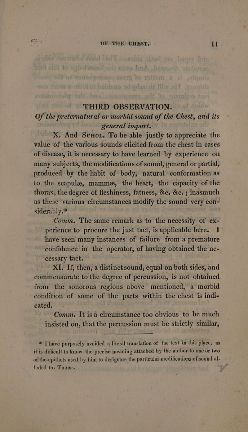 THIRD OBSERVATION. Of the preternatural or morbid sound of the Chest, and its general import. X, And Scot. To be able justly to appreciate the value of the various sounds elicited from the chest in cases of disease, it is necessary to have learned by experience on many subjects, the modifications of sound, general or partial, produced by the habit of body, natural conformation as to the scapule, mamme, the heart, the capacity of the thorax, the degree of fleshiness, fatness, &amp;c. &amp;c. ; inasmuch as these various circumstances modify the sound very con- siderably.* Comm. The same remark as to the necessity of ex- perience to procure the just tact, is applicable here. I have ‘seen many instances of failure from a premature confidence in the operator, of having obtained the ne- cessary tact. | XI. If, then, a distinct sound, equal on both sides, and commensurate to the degree of percussion, is not obtained from the sonorous regions above mentioned, a morbid condition of some of the parts within the chest is indi- cated, - . Comm. It is a circumstance too obvious to be much insisted on, that the percussion must be strictly similar, * [have purposely avoided a literal translation of the text in this place, as it is difficult to know the precise meaning attached by the author to one or two of the epithets used by him to designate the particular modifications of sound al- Juded to. Trans.