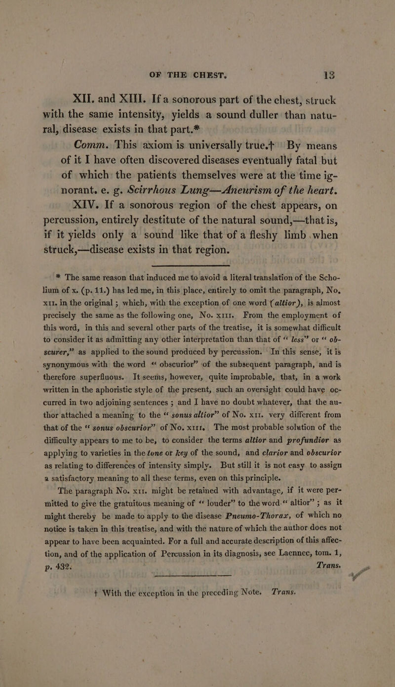 XII. and XII. If a sonorous part of the chest, struck with the same intensity, yields a sound duller than natu- ral, disease exists in that part.* Comm. This axiom is universally true.t By means of it I have often discovered diseases eventually fatal but of which the patients themselves were at the time ig- norant. e. g. Scirrhous Lung—Aneurism of the heart. XIV. If a sonorous region of the chest appears, on percussion, entirely destitute of the natural sound,—that is, if it yields only a sound like that of a fleshy limb .when struck,—disease exists in that region. * The same reason that induced me to avoid a literal translation of the Scho- lium of x. (p. 11.) has led me, in this place, entirely to omit the paragraph, No, x11, in the original ; which, with the exception of one word (altior), is almost precisely the same as the following one, No. x111. From the employment of this word, in this and several other parts of the treatise, it is somewhat difficult to consider it as admitting any other interpretation than that of “ less” or “ ob- scurer,” as applied to the sound produced by percussion. In this sense, it is synonymous with the word * obscurior” ‘of the subsequent paragraph, and is  therefore superfluous. It seems, however, quite improbable, that, in a work written in the aphoristic style of the present, such an oversight could have oc- curred in two adjoining sentences ; and I have no doubt whatever, that the au- thor attached a meaning to the “ sonus altior” of No. x11. very different from that of the ** sonus obscurior” of No. x111r.. The most probable solution of the difficulty appears to me to be, to consider the terms altior and profundior as applyin g to varieties in the tune or key of the sound, and clarior and odbscurior as relating to differences of intensity simply. But still it is not easy to assign a satisfactory meaning to all these terms, even on this principle. The paragraph No. x11. might be retained with advantage, if it were per- mitted to give the gratuitous meaning of “ louder” to the word.“ altior” ; as it might thereby be made to apply to the disease Pneumo-Thorax, of which no notice is taken in this treatise, and with the nature of which the author does not appear to have been acquainted. For a full and accurate description of this affec- tion, and of the application of Percussion in its diagnosis, see Laennec, tom. 1, p» 432. ' : Trans. ee + With the exception in the preceding Note. Trans,