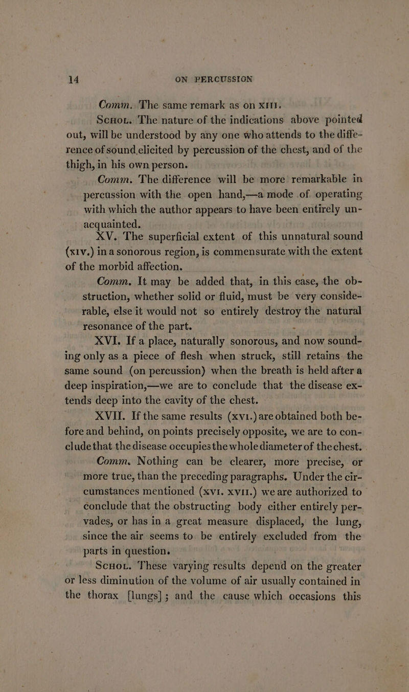 Comm. The same remark as on xi. Scuot. The nature of the indications above pointed out, will be understood by any one who attends to the diffe- rence of sound.elicited by percussion of the chest, and of the thigh, in his own person. Comm. The difference will be more remarkable in percussion with the open hand,—a mode of. operating with which the author appears to have been entirely un- acquainted. XV. The superficial extent of this unnatural sound (xIv.) ina sonorous region, is commensurate with the extent of the morbid affection. Comm. It may be added that, in this case, the ob- struction, whether solid or fluid, must be very conside- rable, else it would not so entirely destroy the natural resonance of the part. . XVI. Ifa place, naturally sonorous, and now sound- ing only as a piece of flesh when struck, still retains. the same sound (on percussion) when the breath is held after a deep inspiration,—we are to conclude that the disease ex- tends deep into the cavity of the chest. XVII. If the same results (xvi.) are obtained both be- fore and behind, on points precisely opposite, we are to con- clude that the disease occupies the whole diameter of the chest. . Comm, Nothing can be clearer, more precise, or more true, than the preceding paragraphs. Under the cir- cumstances mentioned (XVI. XVII.) we are authorized to _ conclude that the obstructing body either entirely per- vades, or has in a great measure displaced, the lung, since the air seems to. be entirely excluded from the parts in question. | Scuot. These varying results depend on the greater or less diminution of the volume of air usually contained in the thorax [lungs]; and the cause which occasions this