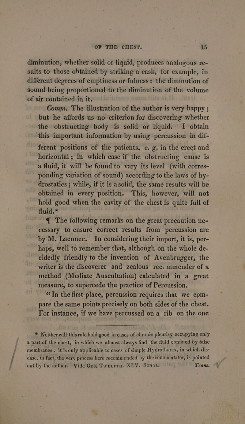 diminution, whether solid or liquid, produces analogous re- sults to those obtained by striking a cask, for example, in different degrees of emptiness or fulness: the dimmution of sound being proportioned to the diminution of the volume of air contained in it. Comm. The illustration of the author is very happy ; but he affords us no criterion for discovering whether the obstructing body is solid or liquid. I obtain this important information by using percussion in dif- ferent positions of the patients, e. g. in the erect and horizontal ; in which case if the obstructing cause is a fluid, it will be found to vary its level (with corres- ponding variation of sound) according to the laws of hy- drostatics ; while, if it is asolid, the same results will be obtained in every position. This, however, will not hold good when the cavity of the chest is quite full of fluid.* €| The following remarks on the great precaution ne- cessary to ensure correct results from percussion are by M. Laennec. In considering their import, it is, per- haps, well to remember that, although on the whole de- cidedly friendly to the invention of Avenbrugger, the writer is the discoverer and zealous rec: mmender of a method (Mediate Auscultation) calculated in a great measure, to supercede the practice of Percussion. “In the first place, percussion requires that we com- pare the same points precisely on both sides of the chest. For instance, if we have percussed on a rib on the one * Neither will this rule hold good in cases of chronic pleurisy occupying only a part of the chest, in which we almost always find the fluid confined by false membranes : it is only applicable to cases of simple Hydrothorax, in which dis- ease, in fact, the very process here recommended by the conimentator, is pointed out by the author. Vide Ons, Twerrrn. XLV. Scnor. Trans. %