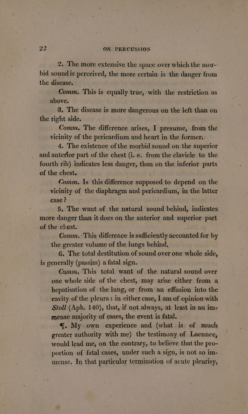 2. The more extensive the space over which the mor- bid sound is perceived, the more certain is the danger from the disease. | Comm: This is equally true, with the restriction as above. 3. The disease is more dangerous on the left than on the right side. Comm. The difference arises, I presume, from the vicinity of the pericardium and heart in the former. 4. The existence of the morbid sound on the superior and anterior part of the chest (i. e. from the clavicle to the fourth rib) indicates less danger, than on the inferior parts of the chest. Comm. 1s this difference supposed to depend on the vicinity of the diaphragm and pericardium, in the latter case? 5. The want of the natural sound ahi indicates more danger than it does on the anterior and superior part of the chest. . Comm. This difference is sufficiently accounted for by the greater volume of the lungs behind. 6. The total destitution of sound over one whole side, is generally (passim) a fatal sign. Comm. This total want of the natural sound over one whole side of the chest, may arise either from a hepatisation of the lung, or from an effusion into the cavity of the pleura: in either case, I am of opinion with Stoll (Aph. 140), that, if not always, at least in an im- mense majority of cases, the event is fatal. . 4. My own experience and (what is of much greater authority with me) the testimony of Laennec, would lead me, on the contrary, to believe that the pro- portion of fatal cases, under such a sign, is not so im- mense. In that particular termination of acute pleurisy,