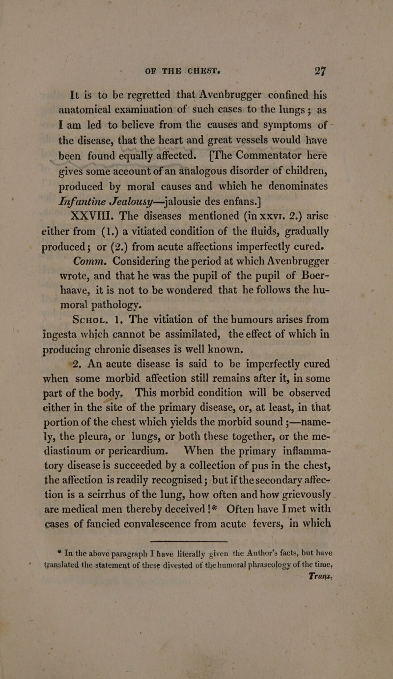 2 It is to be regretted that Avenbrugger confined his anatomical examination of such cases to the lungs ; as I am led to believe from the causes and symptoms of - the disease, that the heart and great vessels would have _ been found equally affected. [The Commentator here gives some account of an analogous disorder of children, produced by moral causes and which he denominates Infantine Jealousy—jalousie des enfans.] XXVIII. The diseases mentioned (in xxvr. 2,) arise either from (1.) a vitiated condition of the fluids, gradually produced; or (2.) from acute affections imperfectly cured. Comm. Considering the period at which Avenbrugger wrote, and that he was the pupil of the pupil of Boer- haave, it is not to be wondered that he follows the hu- moral pathology. : Scnov, 1, The vitiation of the humours arises from ingesta which cannot be assimilated, the effect of which in producing chronic diseases is well known. »2. An acute disease is said to be imperfectly cured when some morbid affection still remains after it, in some part of the body, This morbid condition will be observed either in the site of the primary disease, or, at least, in that portion of the chest which yields the morbid sound ;—name- ly, the pleura, or lungs, or both these together, or the me- diastiaum or pericardium. When the primary inflamma- tory disease is succeeded by a collection of pus in the chest, the affection is readily recognised ; but if the secondary affec- tion is a scirrhus of the lung, how often and how grievously . are medical men thereby deceived !* Often have Imet with cases of fancied convalescence from acute fevers, in which * In the above paragraph I have literally given the Author’s facts, but have translated the statement of these divested of the humoral phraseology of the time, Trans.