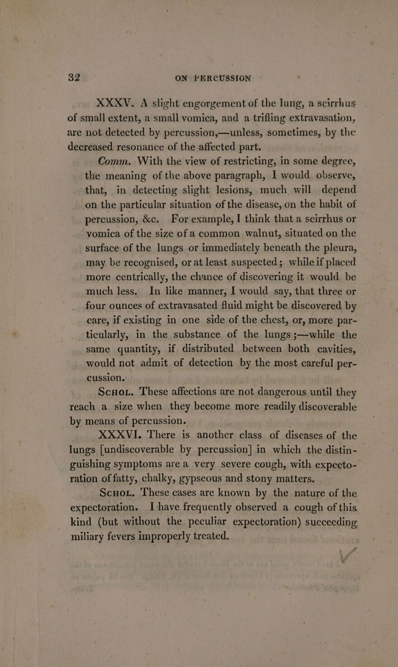 XXXV. A slight engorgement of the lung, a scirrhus of small extent, a small vomica, and a trifling extravasation, are not detected by percussion,—unless, sometimes, by the decreased resonance of the affected part. Comm. With the view of restricting, in some demare, the meaning of the above paragraph, I would. observe, ‘that, in detecting slight lesions, much will depend on the particular situation of the disease, on the habit of percussion, &amp;c. For example, I think that a scirrhus or vomica of the size of a common walnut, situated on the surface of the lungs or immediately beneath the pleura, may be recognised, or at least suspected; while if placed more centrically, the chance of discovering it would be much less. In like manner, I would say, that three or four ounces of extravasated fluid might be discovered by care, if existing in one side of the chest, or, more par- ticularly, in the substance of the lungs ;—while the same quantity, if distributed between both cavities, would not admit of detection by the most careful per- cussion. Scoot. These affections are not dangerous until sie reach a size when they become more readily discoverable by means of percussion. 7 XXXVI. There is another class of diseases of the lungs [undiscoverable by percussion] in which the distin- guishing symptoms are a very severe cough, with expecto- ration of fatty, chalky, gypseous and stony matters. ScHou., ‘These cases are known by the nature of the expectoration. Ihave frequently observed a cough of this kind (but without the peculiar expectoration) succeeding miliary fevers improperly treated.