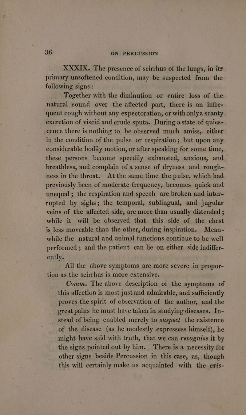 XXXIX. The presence of scirrhus of the lung's, in its primary unsoftened condition, may be suspected from the following signs: Together with the diminution or nitive loss of the natural sound over the affected part, there is an infre- quent cough without any expectoration, or with onlya scanty _ excretion of viscid and crude sputa. During astate of quies- cence there is nothing to be observed much amiss,. either in the condition of the pulse or respiration; but upon any considerable bodiy motion, or after speaking for some time, these persons become speedily exhausted, anxious, and breathless, and complain of a sense of dryness and rough- ness in the throat. At the same time the pulse, which had. previously been of moderate frequency, becomes quick and - unequal; the respiration and speech are broken and inter- rupted by sighs; the temporal, sublingual, and jugular veins of the affected side, are more than usually distended ; while it will be observed that this side of the chest is less moveable than the other, during inspiration. Mean- while the natural and animal functions continue to be well performed ; and the patient can lie on eihey side indiffer- ently. All the above symptoms are more severe in propor- tion as the scirrhus is more extensive. Comm. The above description of the symptoms of this affection is most just and admirable, and sufficiently proves the spirit of observation of the author, and the great pains he must have taken in studying diseases. In- stead of being enabled merely to suspect the existence of the disease (as he modestly expressess himself), he might have said with truth, that we can recognise it by the signs pointed out by him. ‘There is a necessity for other signs beside Percussion in this case, as, though this will certainly make us acquainted with the evxis-