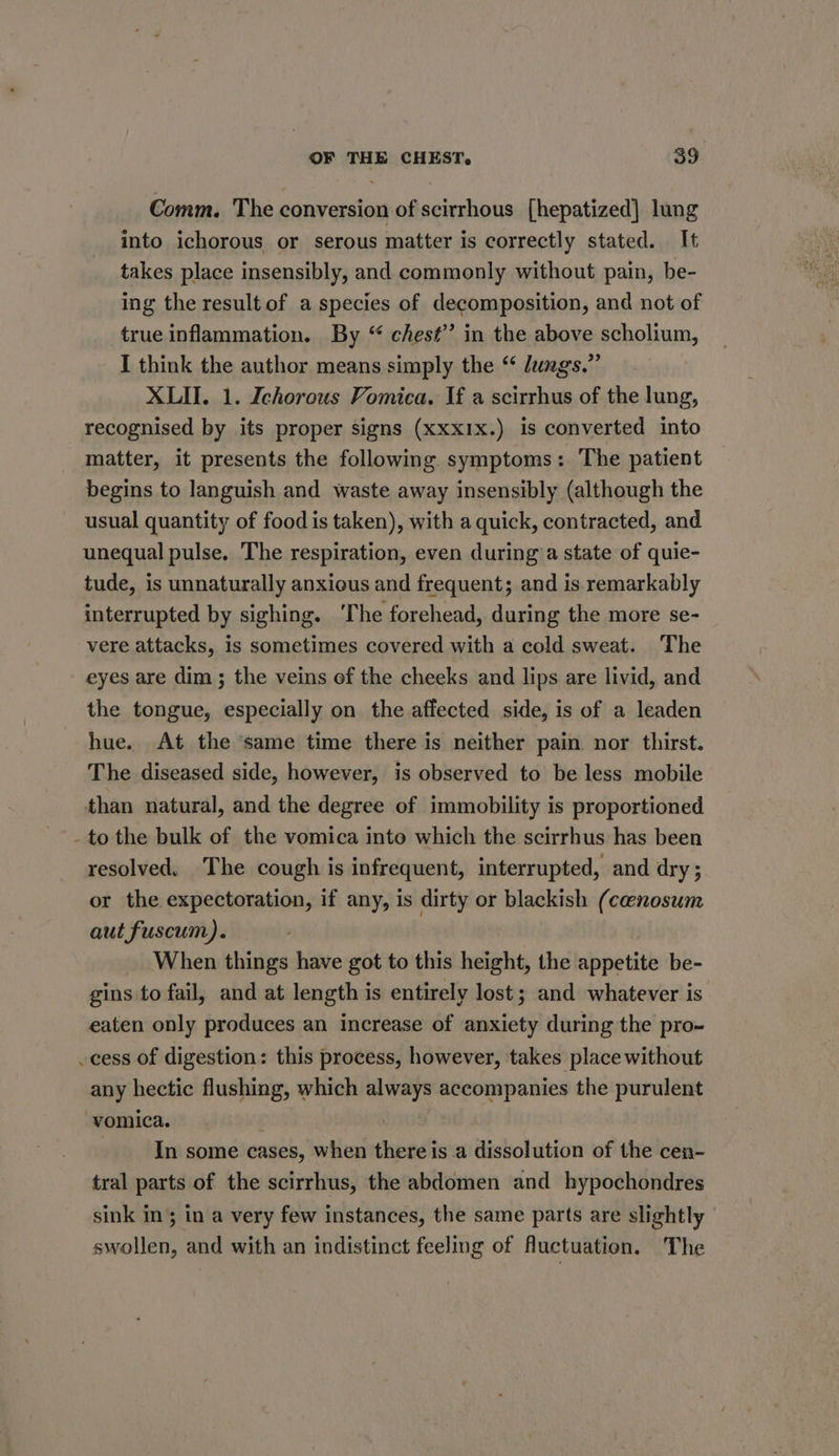 Comm. The conversion of scirrhous [hepatized] lung into ichorous or serous matter is correctly stated. It takes place insensibly, and commonly without pain, be- ing the result of a species of decomposition, and not of true inflammation. By “ chest” in the above scholium, I think the author means simply the “ Jungs.” XLII. 1. Ichorous Vomica. If a scirrhus of the lung, recognised by its proper signs (xxxIx.) is converted into matter, it presents the following. symptoms: The patient begins to languish and waste away insensibly (although the usual quantity of food is taken), with a quick, contracted, and unequal pulse. The respiration, even during a state of quie- tude, is unnaturally anxious and frequent; and is remarkably interrupted by sighing. ‘The forehead, during the more se- vere attacks, is sometimes covered with a cold sweat. The eyes are dim; the veins of the cheeks and lips are livid, and the tongue, especially on the affected side, is of a leaden hue. At the ‘same time there is neither pain. nor thirst. The diseased side, however, is observed to be less mobile than natural, and the degree of immobility is proportioned - to the bulk of the vomica into which the scirrhus has been resolved, The cough is infrequent, interrupted, and dry; or the expectoration, if any, is dirty or blackish (cenosum aut fuscum). When things have got to this height, the appetite be- gins to fail, and at length is entirely lost; and whatever is eaten only produces an increase of anxiety during the pro- cess of digestion: this process, however, takes place without any hectic flushing, which always accompanies the purulent vomica. | In some cases, when there is a dissolution of the cen- tral parts of the scirrhus, the abdomen and hypochondres sink in; in a very few instances, the same parts are slightly swollen, and with an indistinct feeling of fluctuation. The