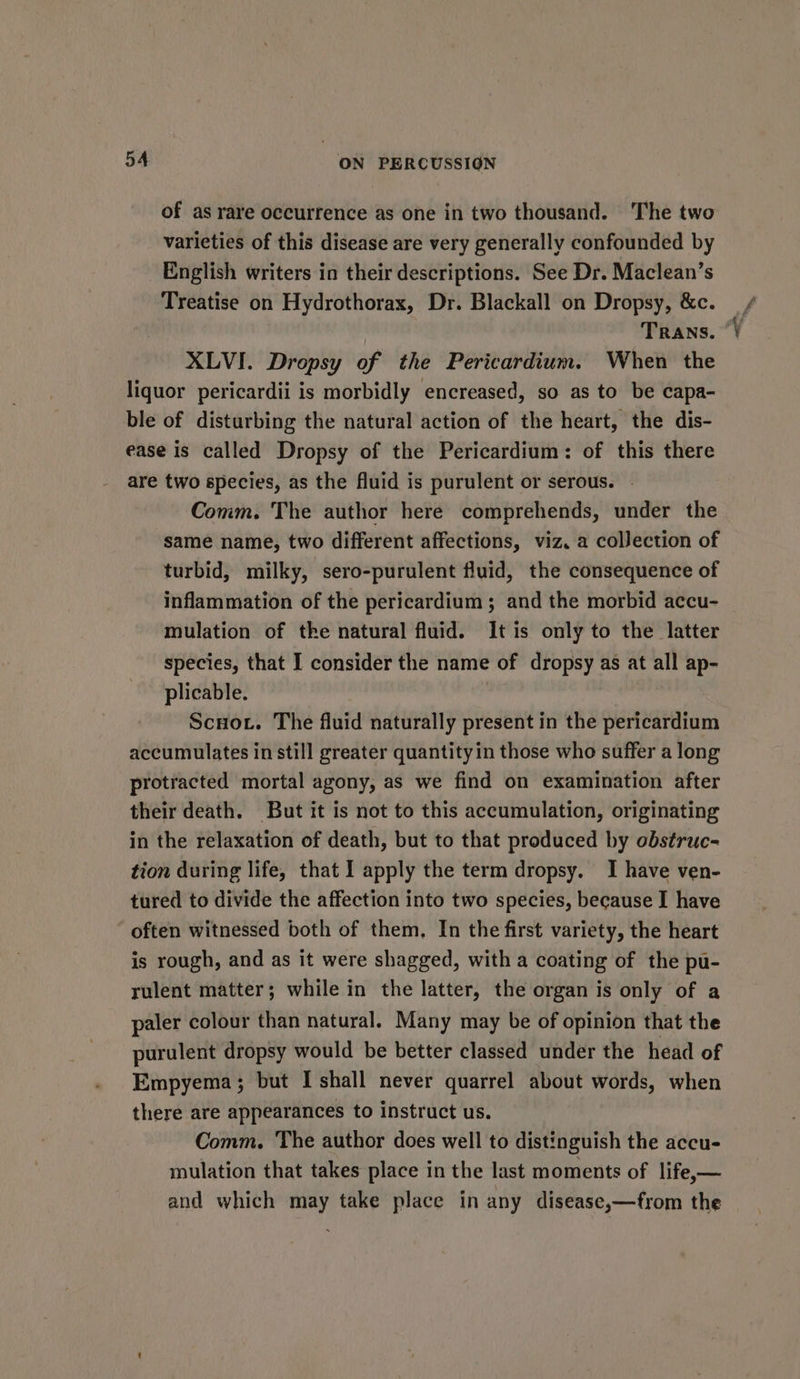 of as rare occurrence as one in two thousand. The two varieties of this disease are very generally confounded by English writers in their descriptions. See Dr. Maclean’s Treatise on Hydrothorax, Dr. Blackall on Dropsy, &amp;c. _, Trans. “) XLVI. Dropsy of the Pericardium. When the liquor pericardii is morbidly encreased, so as to be capa- ble of disturbing the natural action of the heart, the dis- ease is called Dropsy of the Pericardium: of this there are two species, as the fluid is purulent or serous. | Comm. The author here comprehends, under the same name, two different affections, viz. a collection of turbid, milky, sero-purulent fluid, the consequence of inflammation of the pericardium ; and the morbid accu- mulation of the natural fluid. It is only to the latter species, that I consider the name of dropsy as at all ap- plicable. : Scnot. The fluid naturally present in the pericardium accumulates in still greater quantity in those who suffer a long protracted mortal agony, as we find on examination after their death. But it is not to this accumulation, originating in the relaxation of death, but to that produced by obstruc- tion during life, that I apply the term dropsy. I have ven- tured to divide the affection into two species, because I have ‘ often witnessed both of them, In the first variety, the heart is rough, and as it were shagged, with a coating of the pu- rulent matter; while in the latter, the organ is only of a paler colour than natural. Many may be of opinion that the purulent dropsy would be better classed under the head of Empyema; but I shall never quarrel about words, when there are appearances to instruct us. Comm. The author does well to distinguish the accu- mulation that takes place in the last moments of life,— and which may take place in any disease,—from the