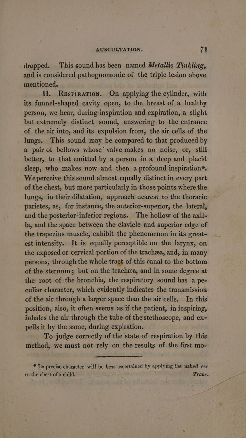 dropped. This sound has been named Metallic Tinkling, and is considered pathognomonic of the triple lesion above mentioned. II. Respiration. On applying the cylinder, with its funnel-shaped cavity open, to the breast of a healthy person, we hear, during inspiration and expiration, a slight but extremely distinct sound, answering to the entrance of the air into, and its expulsion from, the air cells of the lungs. This sound may be compared to that produced by a pair of bellows whose valve makes no noise, or, still better, to that emitted by a person in a deep and placid sleep, who makes now and then a profound inspiration*. Weperceive this sound almost equally distinct in every part of the chest, but more particularly in those points where the lungs, in their dilatation, approach nearest to the thoracic parietes, as, for instance, the anterior-superior, the lateral, and the posterior-inferior regions. The hollow of the axil- la, and the space between the clavicle and superior edge of the trapezius muscle, exhibit the phenomenon in its great- est intensity. It is equally perceptible on the larynx, on the exposed or cervical portion of the trachea, and, in many persons, through the whole tract of this canal to the bottom of the sternum; but on the trachzea, and in some degree at the root of the bronchia, the respiratory sound has a pe- culiar character, which evidently indicates the transmission of the air through a larger space than the air cells. In this position, also, it often seems as if the patient, in inspiring, inhales the air through the tube of thestethoscope, and ex- pells it by the same, during expiration. To judge correctly of the state of respiration by this method, we must not rely on the results of the first mo- * Its precise character will be best ascertained by applying the naked ear ° to the chest ofa child. Trans.