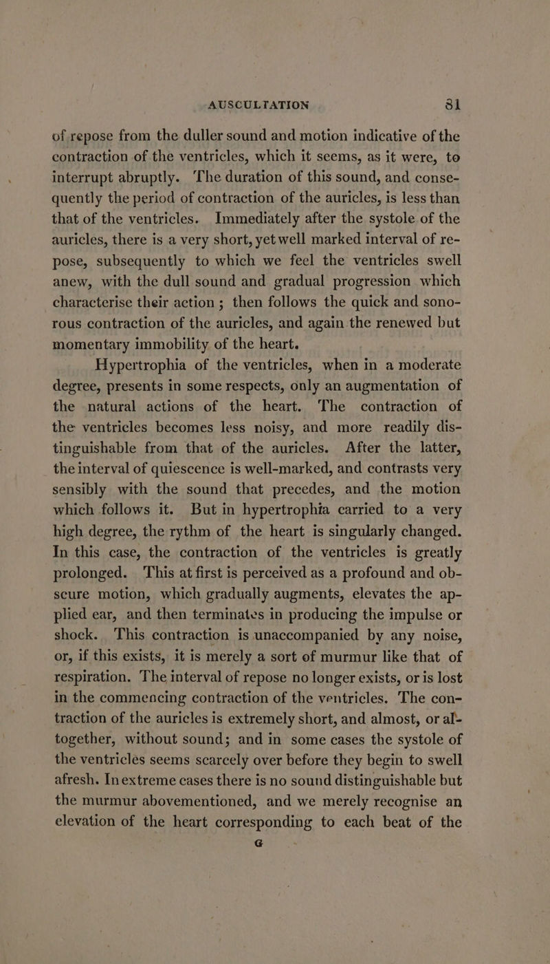 of repose from the duller sound and motion indicative of the contraction of the ventricles, which it seems, as it were, to interrupt abruptly. ‘The duration of this sound, and conse- quently the period of contraction of the auricles, is less than that of the ventricles. Immediately after the systole of the auricles, there is a very short, yet well marked interval of re- pose, subsequently to which we feel the ventricles swell anew, with the dull sound and gradual progression which characterise their action ; then follows the quick and sono- rous contraction of the auricles, and again the renewed but momentary immobility of the heart. Hypertrophia of the ventricles, when in a moderate degree, presents in some respects, only an augmentation of the natural actions of the heart. The contraction of the ventricles becomes less noisy, and more readily dis- tinguishable from that of the auricles. After the latter, the interval of quiescence is well-marked, and contrasts very sensibly with the sound that precedes, and the motion which follows it. But in hypertrophia carried to a very high degree, the rythm of the heart is singularly changed. In this case, the contraction of the ventricles is greatly prolonged. This at first is perceived as a profound and ob- scure motion, which gradually augments, elevates the ap- plied ear, and then terminates in producing the impulse or shock. This contraction is unaccompanied by any noise, or, if this exists, it is merely a sort of murmur like that. of respiration. The interval of repose no longer exists, or is lost in the commencing contraction of the ventricles. The con- traction of the auricles is extremely short, and almost, or al- together, without sound; and in some cases the systole of the ventricles seems scarcely over before they begin to swell afresh. In extreme cases there is no sound distinguishable but the murmur abovementioned, and we merely recognise an elevation of the heart corresponding to each beat of the G