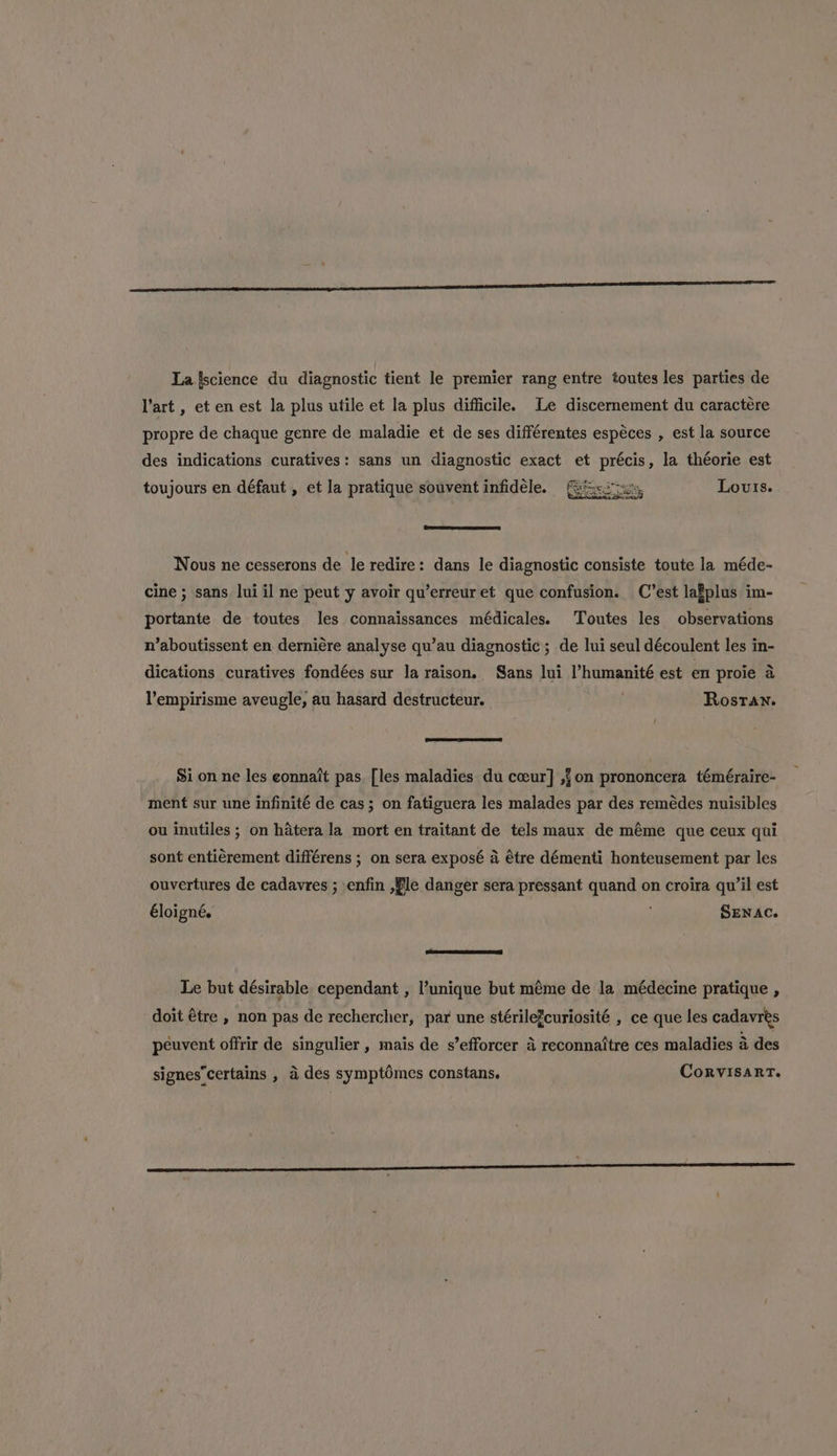 La {science du diagnostic tient le premier rang entre toutes les parties de art , et en est la plus utile et la plus difficile. Le discernement du caractére propre de chaque genre de maladie et de ses différentes espéces , est la source des indications curatives: sans un diagnostic exact et icp la théorie est toujours en défaut , et la pratique souvent infidéle. Louis. Nous ne cesserons de le redire: dans le diagnostic consiste toute la méde- cine ; sans lui il ne peut y avoir qu’erreur et que confusion. C’est laEplus im- portante de toutes les connaissances médicales. Toutes les observations n’aboutissent en derniére analyse qu’au diagnostic ; de lui seul découlent les in- dications curatives fondées sur la raison, Sans lui l’humanité est en proie a lempirisme aveugle, au hasard destructeur. Rostan. Si on ne les eonnait pas. [les maladies du cceur] ,{on prononcera téméraire- ment sur une infinité de cas; on fatiguera les malades par des remédes nuisibles ou inutiles ; on hatera la mort en traitant de tels maux de méme que ceux qui sont entiérement différens ; on sera exposé a étre démenti honteusement par les ouvertures de cadavres ; enfin ,Wle danger sera pressant quand on croira qu’il est Eloigné. SENAC. Le but désirable cependant , l’unique but méme de la médecine pratique , doit étre , non pas de rechercher, par une stérilefcuriosité , ce que les cadavres peuvent offrir de singulier , mais de s’efforcer a reconnaitre ces maladies a des signes certains , a des symptdmes constans. Corvisart.