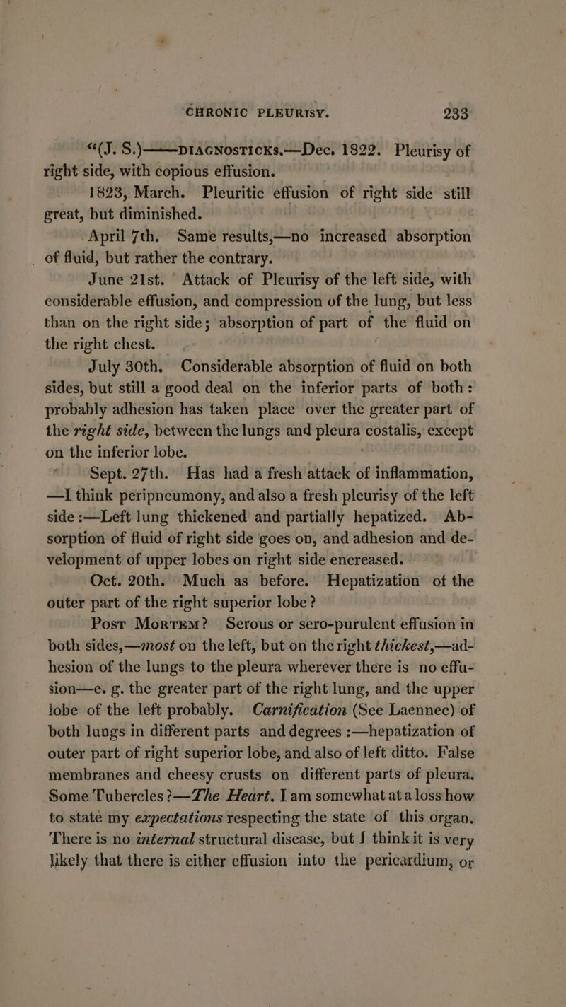 “(J. S.) ——ptaGnosticks.—Dec. 1822. Pleurisy of right side, with copious effusion. | 1823, March. Pleuritic effusion of right side still great, but diminished. | April 7th. Same results,—no increased absorption _ of fluid, but rather the contrary. June 21st. Attack of Pleurisy of the left side, with considerable effusion, and compression of the lung, but less than on the right side; absorption of part of the fluid on the right chest. | July 30th. Considerable absorption of fluid on both sides, but still a good deal on the inferior parts of both: probably adhesion has taken place over the greater part of the right side, between the lungs and one costalis, except on the inferior lobe. Sept. 27th. Has had a fresh attack of inflammation, —I think peripneumony, and also a fresh pleurisy of the left side :—Left lung thickened and partially hepatized. Ab- sorption of fluid of right side ‘goes on, and adhesion and de- velopment of upper lobes on right side encreased. Oct. 20th. Much as before. Hepatization ot the outer part of the right superior lobe? Post Mortem? Serous or sero-purulent effusion in both sides,—mos¢ on the left, but on the right thickest,—ad- hesion of the lungs to the pleura wherever there is no effu- sion—e. g. the greater part of the right lung, and the upper lobe of the left probably. Carnification (See Laennec) of both lungs in different parts and degrees :—hepatization of outer part of right superior lobe, and also of left ditto. False membranes and cheesy crusts on different parts of pleura. Some Tubercles ?—Zhe Heart. 1am somewhat at a loss how to state my expectations respecting the state of this organ. There is no internal structural disease, but J think it is very likely that there is either effusion into the pericardium, or