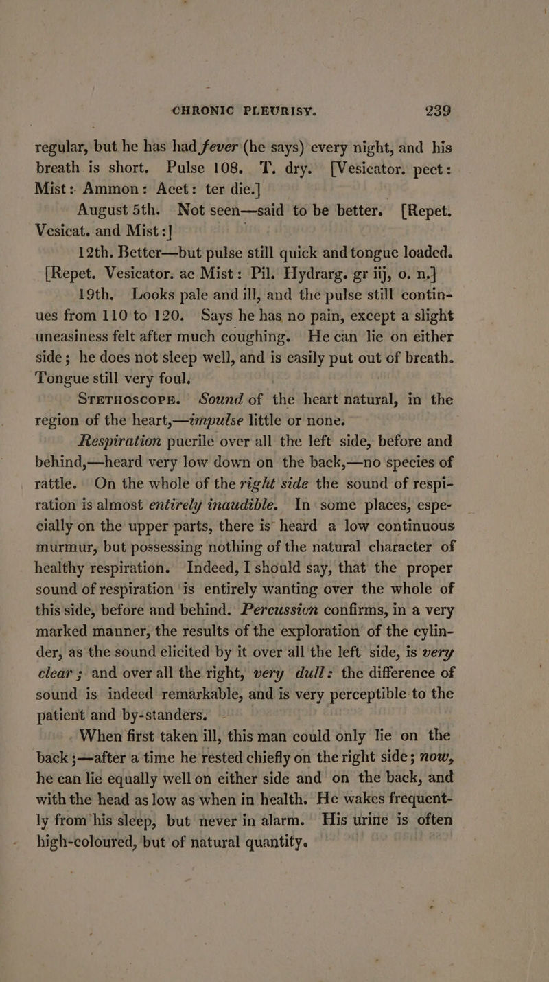 regular, but he has had fever (he says) every night, and his breath is short. Pulse 108. T. dry. [Vesicator. pect: Mist: Ammon: Acet: ter die.] 3 August 5th. Not seen—said to be better. [Repet. Vesicat. and Mist :] 12th. Better—but pulse still quick and tongue loaded. [Repet. Vesicator. ac Mist: Pil. Hydrarg. gr iij, o. n,] 19th. Looks pale and ill, and the pulse still contin- ues from 110 to 120. Says he has no pain, except a slight uneasiness felt after much coughing. He can lie on either side; he does not sleep well, and is easily put out of breath. Tongiie still very foul. | STETHOSCOPE. Sound of the heart harsian, in the region of the heart,—émpulse little or none. Respiration puerile over all the left side, before and behind,—heard very low down on the back,—no species of rattle. On the whole of the right side the sound of respi- ration is almost entirely inaudible. In some places, espe- cially on the upper parts, there is heard a low continuous murmur, but possessing nothing of the natural character of healthy respiration. Indeed, I should say, that the proper sound of respiration is entirely wanting over the whole of this side, before and behind. Percussion confirms, in a very marked manner, the results of the exploration of the cylin- der, as the sound elicited by it over all the left side, is very clear ; and over all the right, very dull: the difference of sound is indeed remarkable, and is very perceptible to the patient and by-standers. | - When first taken ill, this man could only lie on the back ;—after a time he rested chiefly on the right side; now, he can lie equally well on either side and on the back, and with the head as low as when in health. He wakes frequent- ly from ‘his sleep, but never in alarm. His urine is often — high-coloured, but of natural quantity.