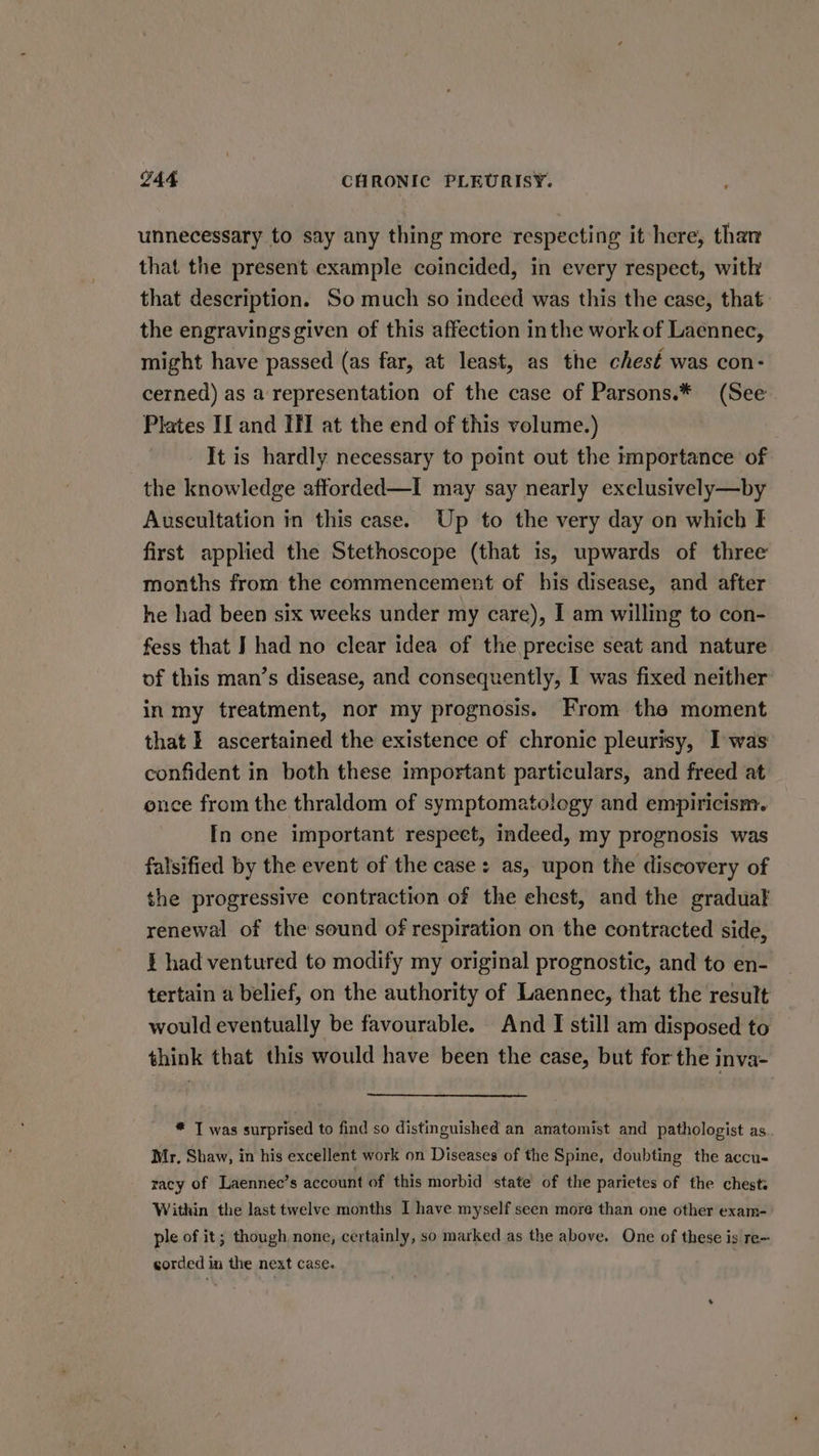 unnecessary to say any thing more respecting it here, than that the present example coincided, in every respect, with that description. So much so indeed was this the case, that the engravings given of this affection inthe work of Laennec, might have passed (as far, at least, as the chesé was con- cerned) as a representation of the case of Parsons.* (See Plates If and If at the end of this volume.) It is hardly necessary to point out the importance of the knowledge afforded—I may say nearly exelusively—by Auscultation in this case. Up to the very day on which I first applied the Stethoscope (that 1s, upwards of three months from the commencement of his disease, and after he had been six weeks under my care), I am willing to con- fess that J had no clear idea of the precise seat and nature of this man’s disease, and consequently, I was fixed neither in my treatment, nor my prognosis. From the moment that f ascertained the existence of chronic pleurisy, I was confident in both these important particulars, and freed at once from the thraldom of symptomatology and empiricism. In one important respect, indeed, my prognosis was falsified by the event of the case: as, upon the discovery of the progressive contraction of the ehest, and the gradual renewal of the sound of respiration on the contracted side, f had ventured to modify my original prognostic, and to en- tertain a belief, on the authority of Laennec, that the result would eventually be favourable. And I still am disposed to think that this would have been the case, but for the inva- * I was surprised to find so distinguished an anatomist and pathologist as. Mr, Shaw, in his excellent work on Diseases of the Spine, doubting the accu- racy of Laennec’s account of this morbid state of the parietes of the chests Within the last twelve months I have myself seen move than one other exam- ple of it; though. none, certainly, so marked as the above. One of these is re~ corded in the next case.