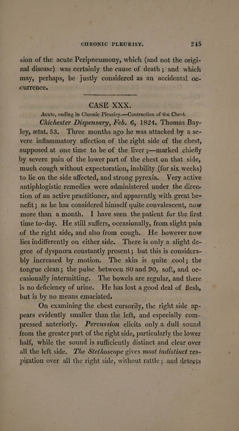 sion of the acute Peripneumony, which (and not the origi- nal disease) was certainly the cause of death; and which may, perhaps, be justly considered as an accidental oc- currence. . CASE XXX. Acute, ending in Chronic Pleurisy.—Contraction of the Chest. Chichester Dispensary, Feb. 6, 1824. Thomas Bay- ley, etat.53. Three months ago he was attacked by a se- vere inflammatory affection of the right side of the chest, supposed at one time to be of the liver ;—marked chiefly by severe pain of the lower part of the chest on that side, much cough without expectoration, inability (for six weeks) to lie on the side affected, and strong pyrexia. Very active antiphlogistic remedies were administered under the direc- tion of an active practitioner, and apparently with great be- nefit ; as he has considered himself quite convalescent, now more than a month. I have seen the patient for the first time to-day. He still suffers, occasionally, from slight pain of the right side, and also from cough. He however now lies indifferently on either side. There is only a slight de- gree of dyspnoea constantly present; but this is considera- bly increased by motion. The skin is quite cool; the tongue clean; the pulse between 80 and 90, soft, and oc- casionally intermitting. The bowels are regular, and there | is no deficiency of urine. He has lost a good deal of flesh, but is by no means emaciated. | On examining the chest cursorily, the right side ap- pears evidently smaller than the left, and especially com- pressed anteriorly. Percussion elicits only a dull sound from the greater part of the right side, particularly the lower half, while the sound is sufficiently distinct and clear over all the left side. Zhe Stethoscope gives most indistinct res- piration over all the right side, without rattle; and deteets