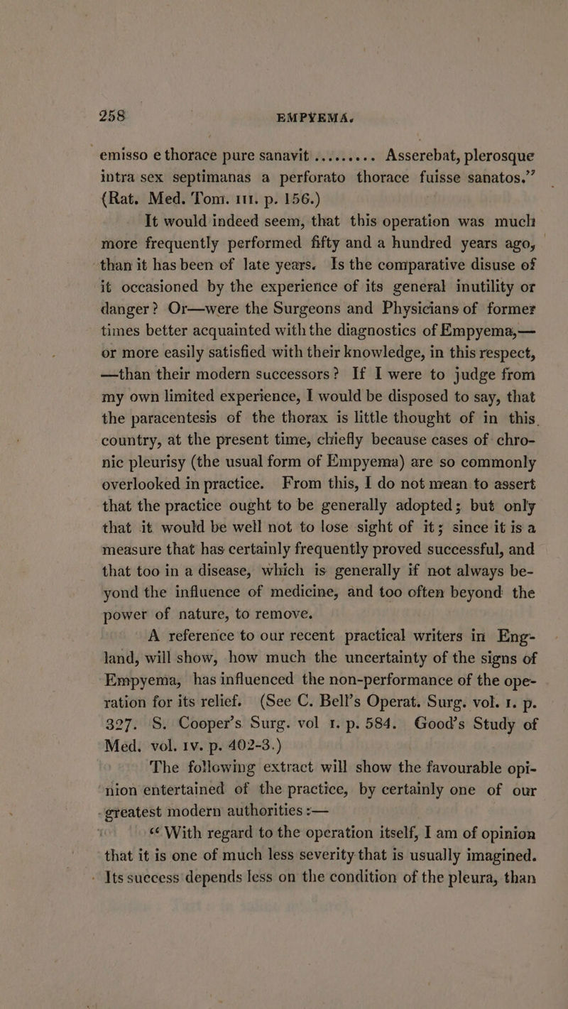 -emisso e thorace pure sanavit ......... Asserebat, plerosque intra sex septimanas a perforato thorace fuisse sanatos,”’ (Rat. Med. Tom. 111. p. 156.) It would indeed seem, that this operation was much more frequently performed fifty and a hundred years ago, than it has been of late years. Is the comparative disuse of it occasioned by the experierice of its general inutility or danger? Or—were the Surgeons and Physicians of former times better acquainted with the diagnostics of Empyema,— or more easily satisfied with their knowledge, in this respect, —than their modern successors? If I were to judge from my own limited experience, I would be disposed to say, that the paracentesis of the thorax is little thought of in this, country, at the present time, chiefly because cases of chro- nic pleurisy (the usual form of Empyema) are so commonly overlooked in practice. From this, I do not mean to assert that the practice ought to be generally adopted; but only that it would be well not to lose sight of it; since it isa measure that has certainly frequently proved successful, and that too in a disease, which is generally if not always be- yond the influence of medicine, and too often beyond the power of nature, to remove. A reference to our recent practical writers in Eng- land, will show, how much the uncertainty of the signs of Empyema, has influenced the non-performance of the ope- ration for its relief. (See C. Bell’s Operat. Surg. vol. 1. p. 327. S. Cooper’s. Surg. vol 1. p. 584. Good’s Study of Med. vol. 1v. p. 402-3.) | The following extract will show the favourable opi- nion entertained of the practice, by certainly one of our greatest modern authorities :— ‘With regard to the operation itself, I am of opinion that it is one of much less severity that is usually imagined. -. Its suecess depends less on the condition of the pleura, than