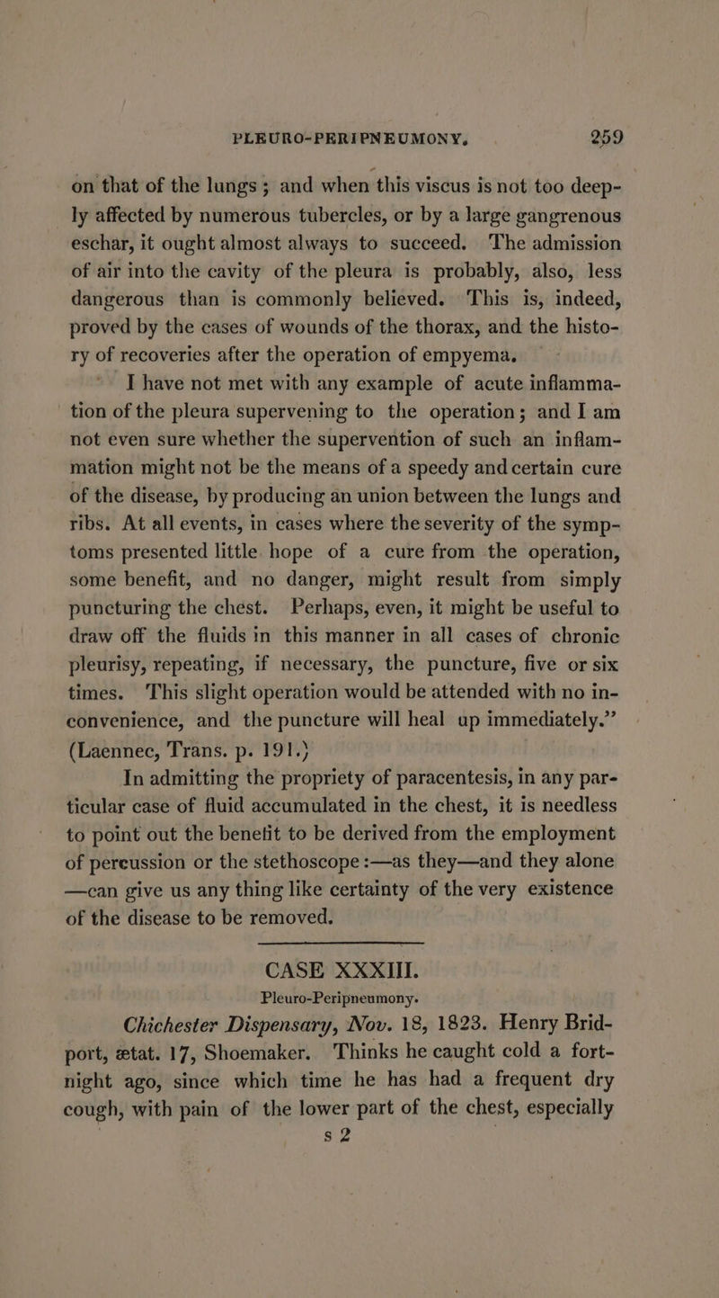 on that of the lungs ; and when this viscus is not too deep- ly affected by numerous tubercles, or by a large gangrenous eschar, it ought almost always to succeed. The admission of air into the cavity of the pleura is probably, also, less dangerous than is commonly believed. This is, indeed, proved by the cases of wounds of the thorax, and the histo- ry of recoveries after the operation of empyema, * Thave not met with any example of acute inflamma- tion of the pleura supervening to the operation; and I am not even sure whether the supervention of such an inflam- mation might not be the means of a speedy and certain cure of the disease, by producing an union between the lungs and ribs. At all events, in cases where the severity of the symp- toms presented little hope of a cure from the operation, some benefit, and no danger, might result from simply puncturing the chest. Perhaps, even, it might be useful to draw off the fluids in this manner in all cases of chronic pleurisy, repeating, if necessary, the puncture, five or six times. This slight operation would be attended with no in- convenience, and the puncture will heal up immediately.” (Laennec, Trans. p. 191.) In admitting the propriety of paracentesis, in any par- ticular case of fluid accumulated in the chest, it is needless to point out the benetit to be derived from the employment of pereussion or the stethoscope :—as they—and they alone —can give us any thing like certainty of the very existence of the disease to be removed. CASE XXXIII. Pleuro-Peripneumony. Chichester Dispensary, Nov. 18, 1823. Henry Brid- port, etat. 17, Shoemaker. Thinks he caught cold a fort- night ago, since which time he has had a frequent dry cough, with pain of the lower part of the chest, especially s2