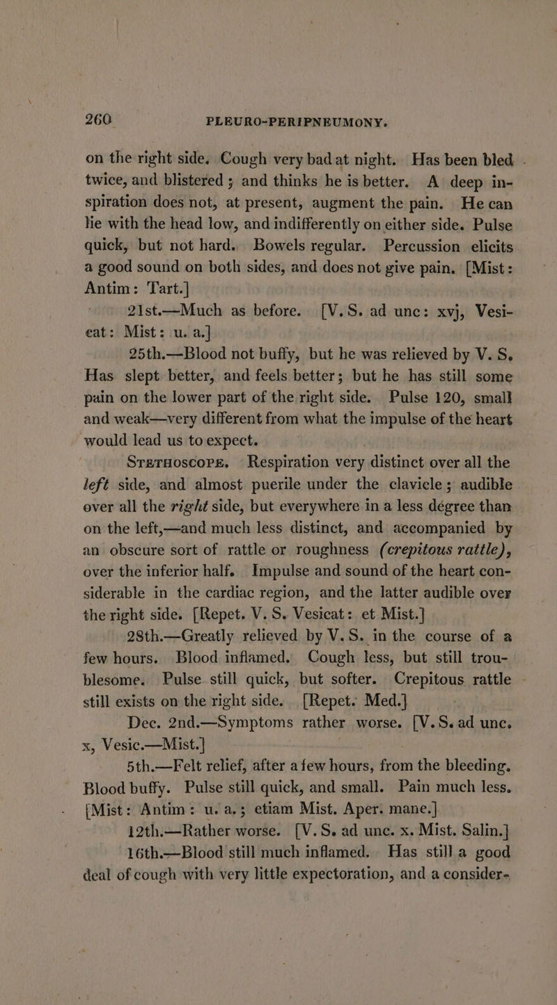 on the right side. Cough very bad at night. Has been bled. - twice, and blistered ; and thinks he is better. A deep in- spiration does not, at present, augment the pain. He can Ne with the head low, and indifferently on either side. Pulse quick, but not hard.. Bowels regular. Percussion elicits a good sound on both sides, and does not give pain. [Mist : Antim: Tart.] 21st.—Much as before. [V.S. ad unc: xvj, Vesi- eat: Mist: u. a.] 25th.—Blood not buffy, but he was relieved by V. S, Has slept better, and feels better; but he has still some pain on the lower part of the right side. Pulse 120, small and weak—very different from what the impulse of the heart would lead us to expect. SrerHoscoprse. — Respiration very distinct over all the left side, and almost puerile under the clavicle; audible ever all the right side, but everywhere in a less degree than on the left,—and much less distinct, and accompanied by an obscure sort of rattle or roughness (crepitous rattle), over the inferior half. Impulse and sound of the heart con- siderable in the cardiac region, and the latter audible over the right side. [Repet. V.S. Vesicat: et Mist.] 28th.—Greatly relieved by V.S. in the course of a few hours. Blood inflamed. Cough less, but still trou- blesome. Pulse still quick, but softer. Crepitous rattle still exists on the right side. [Repet. Med.] Dec. 2nd. Ens rather worse. [V.S. ad unc. x, Vesic.—Mist.] 5th.—Felt relief, after a few hours, fave the bleeding. Blood buffy. Pulse still quick, and small. Pain much less. [Mist: Antim: u.a,; etiam Mist. Aper. mane.] 12th.—Rather worse. [V.S. ad unc. x. Mist. Salin.} 16th.—Blood still much inflamed. Has still.a good deal of cough with very little expectoration, and a consider-