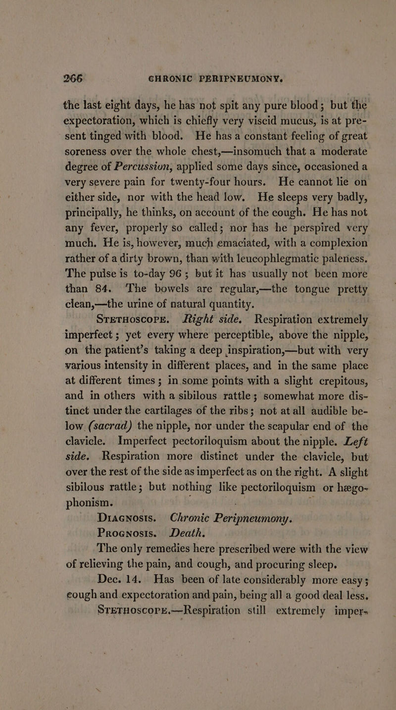 the last eight days, he has not spit any pure blood; but the expectoration, which is chiefly very viscid mucus, is at pre- sent tinged with blood. He has a constant feeling of great soreness over the whole chest,—insomuch that a moderate degree of Percussiun, applied some days since, occasioned a very severe pain for twenty-four hours. He cannot lie on either side, nor with the head low. He sleeps very badly, principally, he thinks, on account of the cough. He has not any fever, properly so called; nor has he perspired very much, He is, however, much emaciated, with a complexion rather of a dirty brown, than with leucophlegmatic paleness. The pulse is to-day 96; but it has usually not been more than 84. ‘The bowels are regular,—the tongue pretty clean,—the urine of natural quantity. STETHOSCOPE. tight side. Respiration extremely imperfect ; yet every where perceptible, above the nipple, on the patient’s taking a deep ,inspiration,—but with very various intensity in different places, and in the same place at different times; in some points with a slight crepitous, and in others with a sibilous rattle; somewhat more dis- tinct under the cartilages of the ribs; not at all audible be- low (sacrad) the nipple, nor under the scapular end of the clavicle. Imperfect pectoriloquism about the nipple. Left side. Respiration more distinct under the clavicle, but over the rest of the side as imperfect as on the right. A slight sibilous rattle; but nothing like pectoriloquism or hego- phonism. site i Dracnosts. Chronic Peripneumony. Prognosis. Death. The only remeaies here prescribed were with the view of relieving the pain, and cough, and procuring sleep. Dec. 14. Has been of late considerably more easy ; cough and expectoration and pain, being all a good deal less. SreTHoscope.—Respiration still extremely imper=