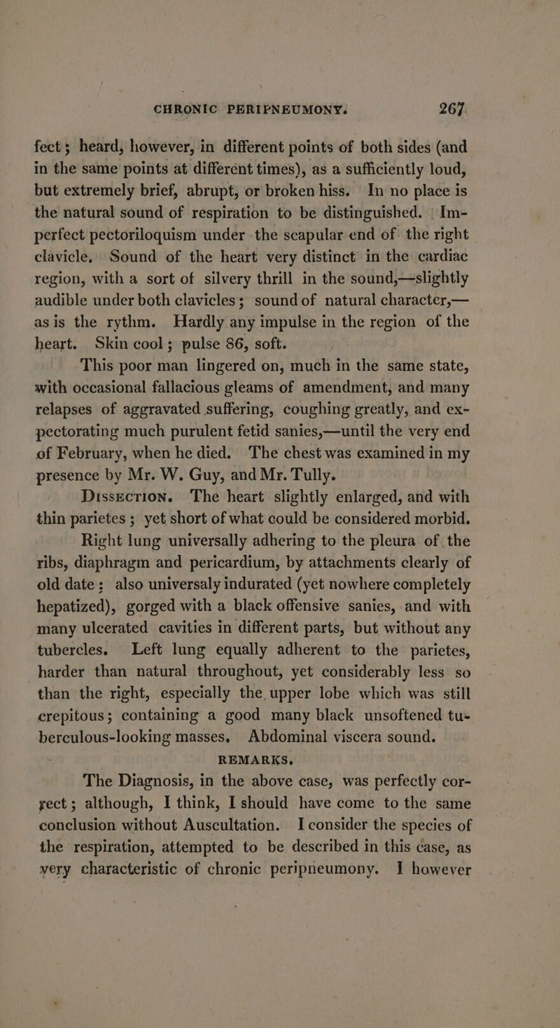 fect; heard, however, in different points of both sides (and in the same points at different times), as a sufficiently loud, but extremely brief, abrupt, or broken hiss. In no place is the natural sound of respiration to be distinguished. | Im- perfect pectoriloquism under the scapular end of the right clavicle. Sound of the heart very distinct in the cardiac region, with a sort of silvery thrill in the sound,—slightly audible under both clavicles; sound of natural character,— asis the rythm. Hardly any impulse in the region of the heart. Skin cool; pulse 86, soft. This poor man lingered on, much in the same state, with occasional fallacious gleams of amendment, and many relapses of aggravated suffering, coughing greatly, and ex- pectorating much purulent fetid sanies,—until the very end of February, when he died. The chest was examined in my presence by Mr. W. Guy, and Mr. Tully. Dissection. The heart slightly enlarged, and with thin parietes ; yet short of what could be considered morbid. Right lung universally adhering to the pleura of the ribs, diaphragm and pericardium, by attachments clearly of old date; also universaly indurated (yet nowhere completely hepatized), gorged with a black offensive sanies, and with many ulcerated cavities in different parts, but without any tubercles. Left lung equally adherent to the parietes, harder than natural throughout, yet considerably less so than the right, especially the. upper lobe which was still crepitous; containing a good many black unsoftened tu- berculous-looking masses, Abdominal viscera sound. REMARKS, The Diagnosis, in the above case, was perfectly cor- yect; although, I think, I should have come to the same conclusion without Auscultation. I consider the species of the respiration, attempted to be described in this case, as very characteristic of chronic peripneumony. I however