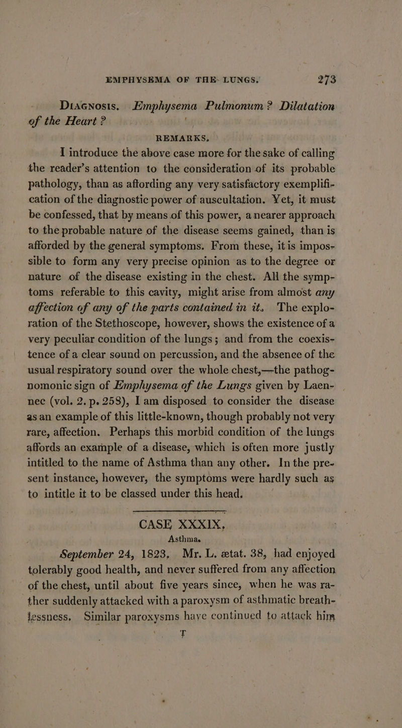 Diacnosis. Emphysema Pulmonum ? Dilatation of the Heart ? REMARKS, I introduce the above case more for the sake of calling the reader’s attention to the consideration of its probable pathology, than as aftording any very satisfactory exemplifi- cation of the diagnostic power of auscultation. Yet, it must be confessed, that by means of this power, anearer approach to the probable nature of the disease seems gained, than is afforded by the general symptoms. From these, it is impos- sible to form any very precise opinion as to the degree or nature of the disease existing in the chest. All the symp- toms referable to this cavity, might arise from almost any affection of any of the parts contained in it, The explo- ration of the Stethoscope, however, shows the existence of a very peculiar condition of the lungs; and from the coexis- tence of a clear sound on percussion, and the absence of the usual respiratory sound over the whole chest,—the pathog- nomonic sign of Emphysema of the Lungs given by Laen- | nec (vol. 2. p. 258), 1 am disposed to consider the disease as an example of this little-known, though probably not very rare, affection. Perhaps this morbid condition of the lungs affords an example of a disease, which is often more justly intitled to the name of Asthma than any other. In the pre- sent instance, however, the symptoms were hardly such as to intitle it to be classed under this head. CASE XXXI1X, Asthma. . ' September 24, 1823, Mr. L, etat. 38, had enjoyed tolerably good health, and never suffered from any affection of the chest, until about five years since, when he was ra- ther suddenly attacked with a paroxysm of asthmatic breath- lessness, Similar paroxysms haye continued to attack him T