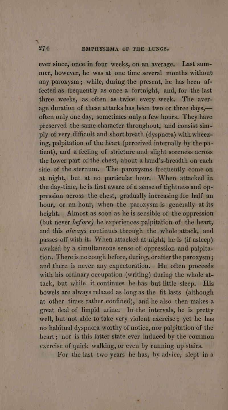 ~\ Zhai. EMPHYSEMA OF THE LUNGS. ever since, once in four weeks, on an average. Last sum- mer, however, he was at one time several months without any paroxysm ; while, during the present, he has been af- fected as frequently as once a fortnight, and, for the last three weeks, as often as twice every week. The aver- age duration of these attacks has been two or three days,— often only one day, sometimes only a few hours. They have preserved the same character throughout, ‘and consist sim- ply of very difficult and short breath (dyspnoea) with wheez- ing, palpitation of the heart (perceived internally by the pa- tient), and a feeling of stricture and slight soreness across the lower part of the chest, about a hand’s-breadth on each side. of the sternum. The paroxysms frequently come on. at night, but at no. partieular hour.. When attacked in the day-time, he is first aware of a sense of tightness and op- pression across the chest, gradually increasing for half an hour, or an hour, when the paroxysm is generally: at its height, Almost as soon as he is sensible of the oppression | (but never before) he experiences palpitation of the heart, and this always continues through the. whole attack, and passes off with it. When attacked at night, he is (if asleep) awaked by a simultaneous sense of oppression and palpita- tion. There is no cough before, during, orafter the paroxysm; and there is never any expectoration... He often proceeds with his ordinary occupation (writing) during the whole at- tack, but while it continues he has but little sleep. His bowels are always relaxed as longas the fit lasts (although at other times rather confined), and he also then makes a great deal of limpid urine. In the intervals, he is pretty well, but not able to take very violent exercise; yet he has no habitual dyspnoea worthy of notice, nor palpitation of the heart; nor is this latter state ever induced by the common exercise of quick walking, or even by running up stairs. For the last two years he has, by advice, slept ina